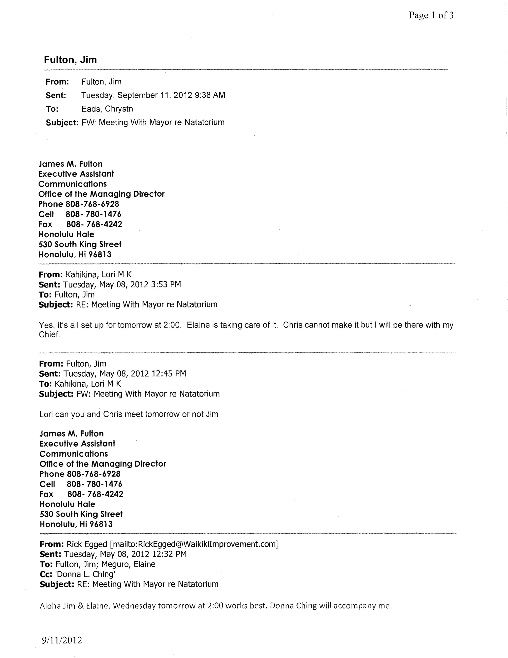 Page 1 of3



 Fulton, Jim

  From:     Fulton, Jim
 Sent:      Tuesday, September 11,20129:38 AM
  To:       Eads, Chrystn
  Subject: FW: Meeting With Mayor re Natatorium



James M. Fulton
Executive Assistant
Communications
Office of the Managing Director
Phone 808-768-6928
Cell   808- 780-1476
Fax    808-768-4242
Honolulu Hale
530 South King Street
Honolulu, Hi 96813

From: Kahikina, Lori M K
Sent: Tuesday, May 08, 2012 3:53 PM
To: Fulton, Jim
Subject: RE: Meeting With Mayor re Natatorium

Yes, it's all set up for tomorrow at 2:00. Elaine is taking care of it. Chris cannot make it but I will be there with my
Chief.


From: Fulton, Jim
Sent: Tuesday, May 08, 2012 12:45 PM
To: Kahikina, Lori M K
Subject: FW: Meeting With Mayor re Natatorium

Lori can you and Chris meet tomorrow or not Jim

James M. Fulton
Executive Assistant
Communications
Office of the Managing Director
Phone 808-768-6928
Cell   808- 780-1476
Fax    808- 768-4242
Honolulu Hale
530 South King Street
Honolulu, Hi 96813

From: Rick Egged [mailto:RickEgged@WaikikiImprovement.com]
Sent: Tuesday, May 08, 2012 12:32 PM
To: Fulton, Jim; Meguro, Elaine
Cc: 'Donna L. Ching'
Subject: RE: Meeting With Mayor re Natatorium

Aloha Jim & Elaine, Wednesday tomorrow at 2:00 works best. Donna Ching will accompany me.



9/1112012
 