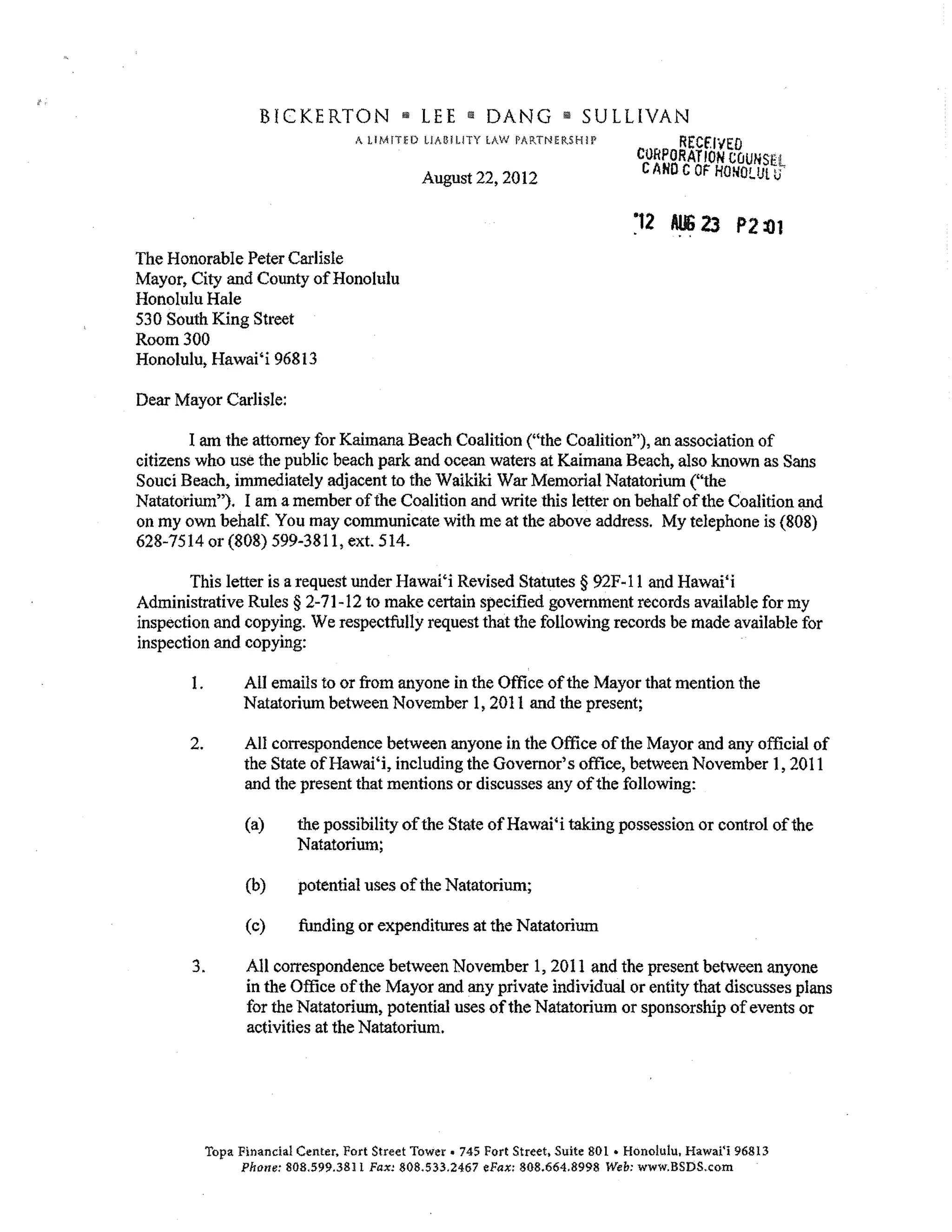 BICKERTON                  LEE    (Ii   DANG      ill!   SULLIVAN
                                     A UMfTW LlA!HUTY LAW PARTNERSHI!'                   RECflYEO
                                                                                    CORPORATION COUNSEL
                                                August 22,2012                       CAHD C OF HONO!..lJl tJ


                                                                                   "t2 AlIi 23 P2
The Honorable Peter Carlisle
Mayor, City and County of Honolulu
Honolulu Hale
530 South King Street
Room 300
Honolulu, Hawai'i 96813

Dear Mayor Carlisle:

        I am the attorney for Kaimana Beach Coalition ("the Coalition"), an association of
citizens who use the public beach park and ocean waters at Kaimana Beach, also known as Sans
Soud Beach, immediately adjacent to the Waikiki War Memorial Natatorium ("the
Natatorium"), I am a member of the Coalition and write this letter on behalf of the Coalition and
on my own behalf. You may communicate with me at the above address. My telephone is (808)
628-7514 or (808) 599-3811, ext. 514.

        This letter is a request under Hawai'i Revised Statutes § 92F-ll and Hawai'i
Administrative Rules § 2-71-12 to make certain specified government records available for my
inspection and copying. We respectfully request that the following records be made available for
inspection and copying:

       1.         All emails to or from anyone in the Office of the Mayor that mention the
                  Natatorium between November 1,2011 and the present;

       2.         All correspondence between anyone in the Office of the Mayor and any official of
                  the State ofHawai'i, including the Governor's office, between November 1,2011
                  and the present that mentions or discusses any of the following:

                  (a)      the possibility of the State of Hawai'i taking possession or control of the
                           Natatorium;

                  (b)      potential uses of the Natatorium;

                  (c)      funding or expenditures at the Natatorium

       3.         All correspondence between November 1,2011 and the present between anyone
                  in the Office of the Mayor and any private individual or entity that discusses plans
                  for the Natatorium, potential uses of the Natatorium or sponsorship of events or
                  activities at the Natatorium.




            Topa Financial Center, Fort Street Tower. 745 Fort Street. Suite 801 • Honolulu. Hawai'i 96813
                 Phone: 808.599.3811 Fax: 808.533.2467 eFax: 80.8.664.8998 Web: www.BSDS . com
 