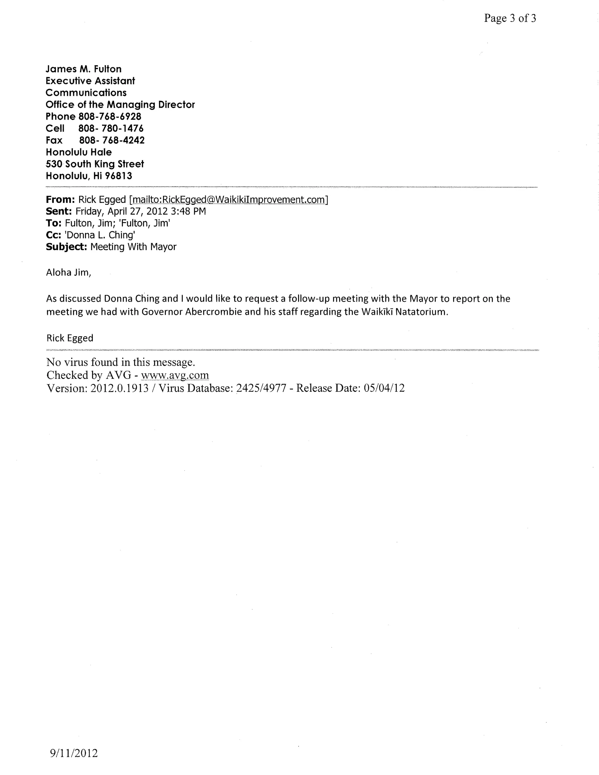 Page 3 of3



James M. Fulton
Executive Assistant
Communications
Office of the Managing Director
Phone 808-768-6928
Cell   808- 780-1476
Fax    808-768-4242
Honolulu Hale
530 South King Street
Honolulu, Hi 96813

From: Rick Egged [mailto:RickEgged@WaikikilmprQ'{ement.com]
Sent: Friday, April 27, 2012 3:48 PM
To: Fulton, Jim; 'Fulton, Jim'
Cc: 'Donna L. Ching'
Subject: Meeting With Mayor

Aloha Jim,

As discussed Donna Ching and I would like to request a follow-up meeting with the Mayor to report on the
meeting we had with Governor Abercrombie and his staff regarding the WaikTkT Natatorium.

Rick Egged

No virus found in this message.
Checked by A V G - WWW,l1yg,G9ill
Version: 2012.0.1913 1 Virus Database: 2425/4977 - Release Date: 05/04112




9111/2012
 