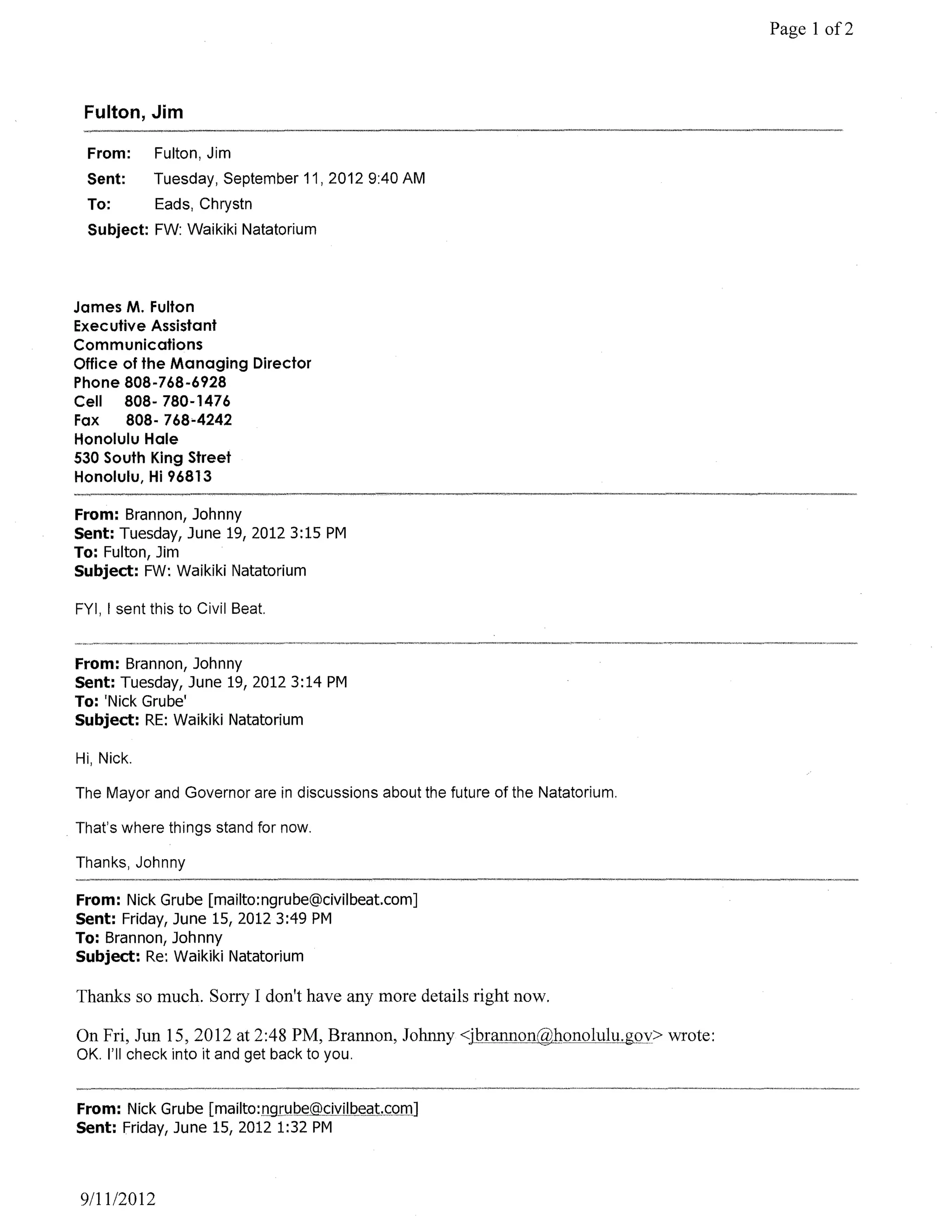 Page 1 of2



 Fulton, Jim

 From:      Fulton, Jim
 Sent:      Tuesday, September 11,20129:40 AM
 To:         Eads, Chrystn
 Subject: FW: Waikiki Natatorium




James M. Fulton
Executive Assistant
Communications
Office of the Managing Director
Phone 808-768-6928
Cell   808- 780-1476
Fax    808- 768-4242
Honolulu Hale
530 South King Street
Honolulu, Hi 96813

From: Brannon, Johnny
Sent: Tuesday, June 19, 2012 3:15 PM
To: Fulton, Jim
Subject: FW: Waikiki Natatorium

FYI, I sent this to Civil Beat.


From: Brannon, Johnny
Sent: Tuesday, June 19, 2012 3:14 PM
To: 'Nick Grube'
Subject: RE: Waikiki Natatorium

Hi, Nick.

The Mayor and Governor are in discussions about the future of the Natatorium.

That's where things stand for now.

Thanks, Johnny

From: Nick Grube [mailto:ngrube@civilbeat.com]
Sent: Friday, June 15,20123:49 PM
To: Brannon, Johnny
Subject: Re: Waikiki Natatorium

Thanks so much. Sorry I don't have any more details right now.

On Fri, Jun 15,2012 at 2:48 PM, Brannon, Johnny <jbrannon@honolulu.gQY> wrote:
OK. I'll check into it and get back to you.


From: Nick Grube [mailto:n9I!.lPe@_<::iviJpeqt.<::Qm]
Sent: Friday, June 15, 2012 1:32 PM



9111/2012
 