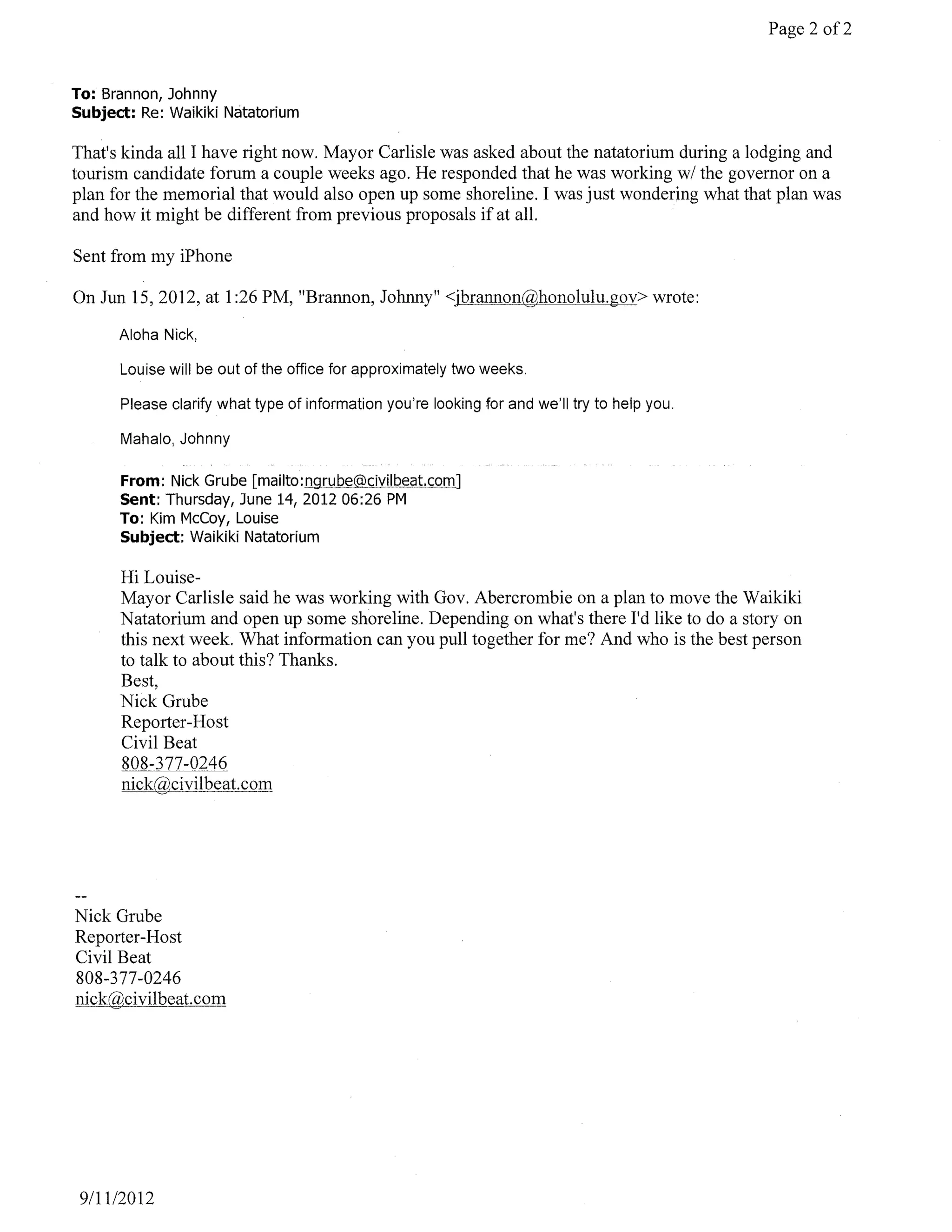 Page 2 of2


To: Brannon, Johnny
Subject: Re: Waikiki Natatorium

That's kinda all I have right now. Mayor Carlisle was asked about the natatorium during a lodging and
tourism candidate forum a couple weeks ago. He responded that he was working wi the governor on a
plan for the memorial that would also open up some shoreline. I was just wondering what that plan was
and how it might be different from previous proposals if at all.

Sent from my iPhone

On Jun 15, 2012, at 1 :26 PM, "Brannon, Johnny" <jbrannon@honolulu.gov> wrote:

      Aloha Nick,

      Louise will be out of the office for approximately two weeks.

      Please clarify what type of information you're looking for and we'll try to help you.

      Mahalo, Johnny

      From: Nick Grube
      Sent: Thursday, June 14, 201206:26 PM
      To: Kim McCoy, Louise
      Subject: Waikiki Natatorium

      Hi Louise-
      Mayor Carlisle said he was working with Gov. Abercrombie on a plan to move the Waikiki
      Natatorium and open up some shoreline. Depending on what's there I'd like to do a story on
      this next week. What information can you pull together for me? And who is the best person
      to talk to about this? Thanks.
      Best,
      Nick Grube
      Reporter-Host
      Civil Beat
      808-377-0246
      nick@civilbeat.com




Nick Grube
Reporter-Host
Civil Beat
808-377 -0246
nick@civilbeat.com




 9/11/2012
 