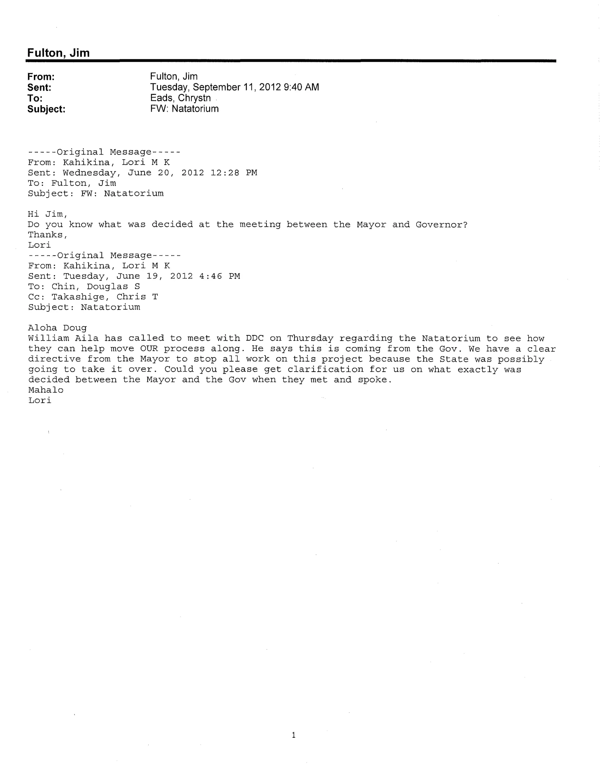 Fulton, Jim

From:               Fulton, Jim
Sent:               Tuesday, September 11, 2012 9:40AM
To:                 Eads, Chrystn
Subject:            FW: Natatorium



-----Original Message-----
From: Kahikina, Lori M K
Sent: Wednesday, June 20, 2012 12:28 PM
To: Fulton, Jim
Subject: FW: Natatorium

Hi Jim,
Do you know what was decided at the meeting between the Mayor and Governor?
Thanks,
Lori
-----Original Message-----
From: Kahikina, Lori M K
Sent: Tuesday, June 19, 2012 4:46 PM
To: Chin, Douglas S
Cc: Takashige, Chris T
Subject: Natatorium

Aloha Doug
William Aila has called to meet with DDC on Thursday regarding the Natatorium to see how
they can help move OUR process along. He says this is coming from the Gov. We have a clear
directive from the Mayor to stop all work on this project because the State was possibly
going to take it over. Could you please get clarification for us on what exactly was
decided between the Mayor and the Gov when they met and spoke.
Mahalo
Lori




                                                1
 