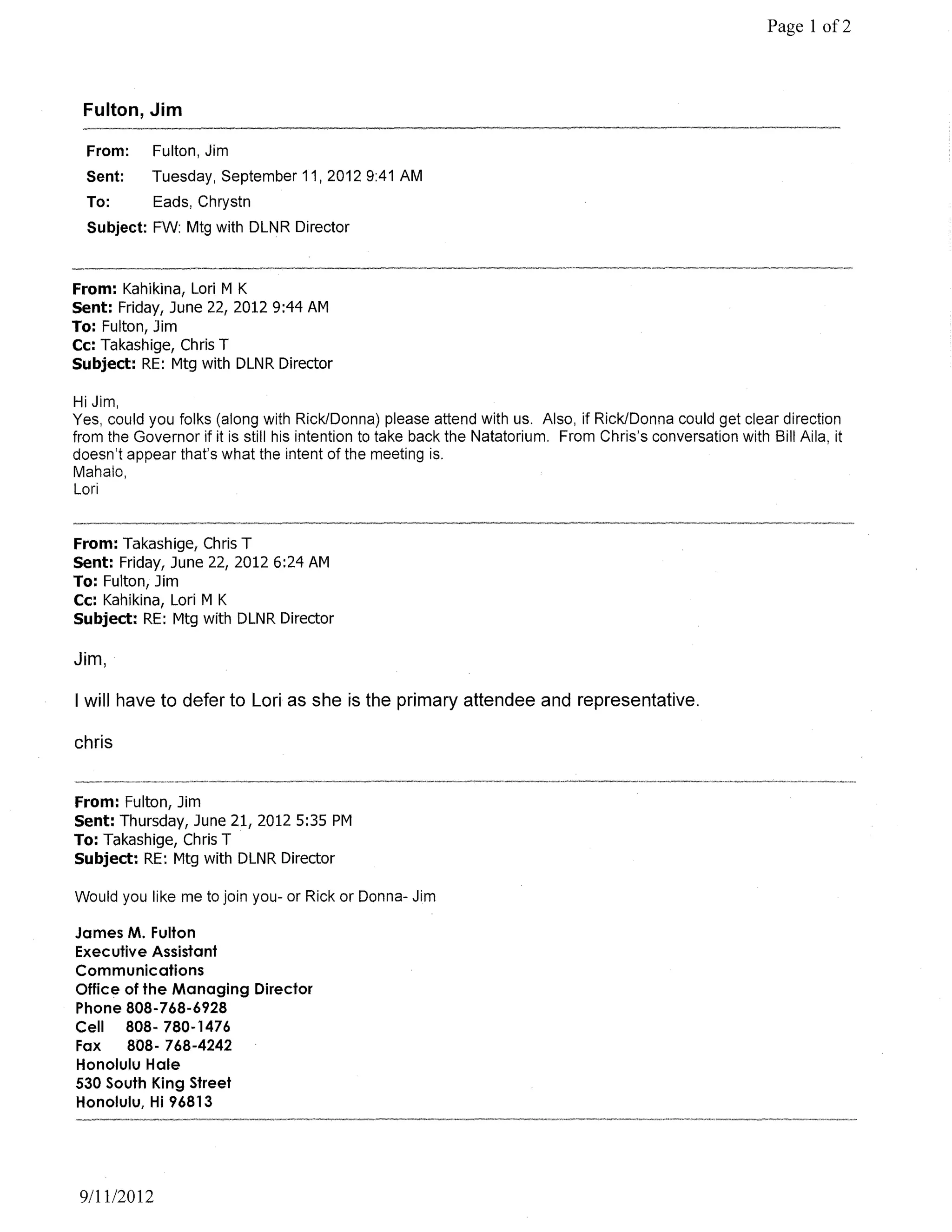 Page 1 of2



 Fulton, Jim

  From:     Fulton, Jim
  Sent:     Tuesday, September 11, 2012 9:41 AM
  To:       Eads, Chrystn
  Subject: FW: Mtg with DLNR Director



From: Kahikina, Lori M K
Sent: Friday, June 22, 2012 9:44 AM
To: Fulton, Jim
Cc: Takashige, Chris T
Subject: RE: Mtg with DLNR Director

HiJim,
Yes, could you folks (along with Rick/Donna) please attend with us. Also, if Rick/Donna could get clear direction
from the Governor if it is still his intention to take back the Natatorium. From Chris's conversation with Bill Aila, it
doesn't appear that's what the intent of the meeting is.
Mahalo,
Lori


From: Takashige, Chris T
Sent: Friday, June 22, 20126:24 AM
To: Fulton, Jim
Cc: Kahikina, Lori M K
Subject: RE: Mtg with DLNR Director

Jim,

I will have to defer to Lori as she is the primary attendee and representative.

chris


From: Fulton, Jim
Sent: Thursday, June 21, 2012 5:35 PM
To: Takashige, Chris T
Subject: RE: Mtg with DLNR Director

Would you like me to join you- or Rick or Donna- Jim

James M. Fulton
Executive Assistant
Communications
Office of the Managing Director
Phone 808-768-6928
Cell 808· 780-1476
Fax    808- 768-4242
Honolulu Hale
530 South King Street
Honolulu, Hi 96813




 9/11/2012
 