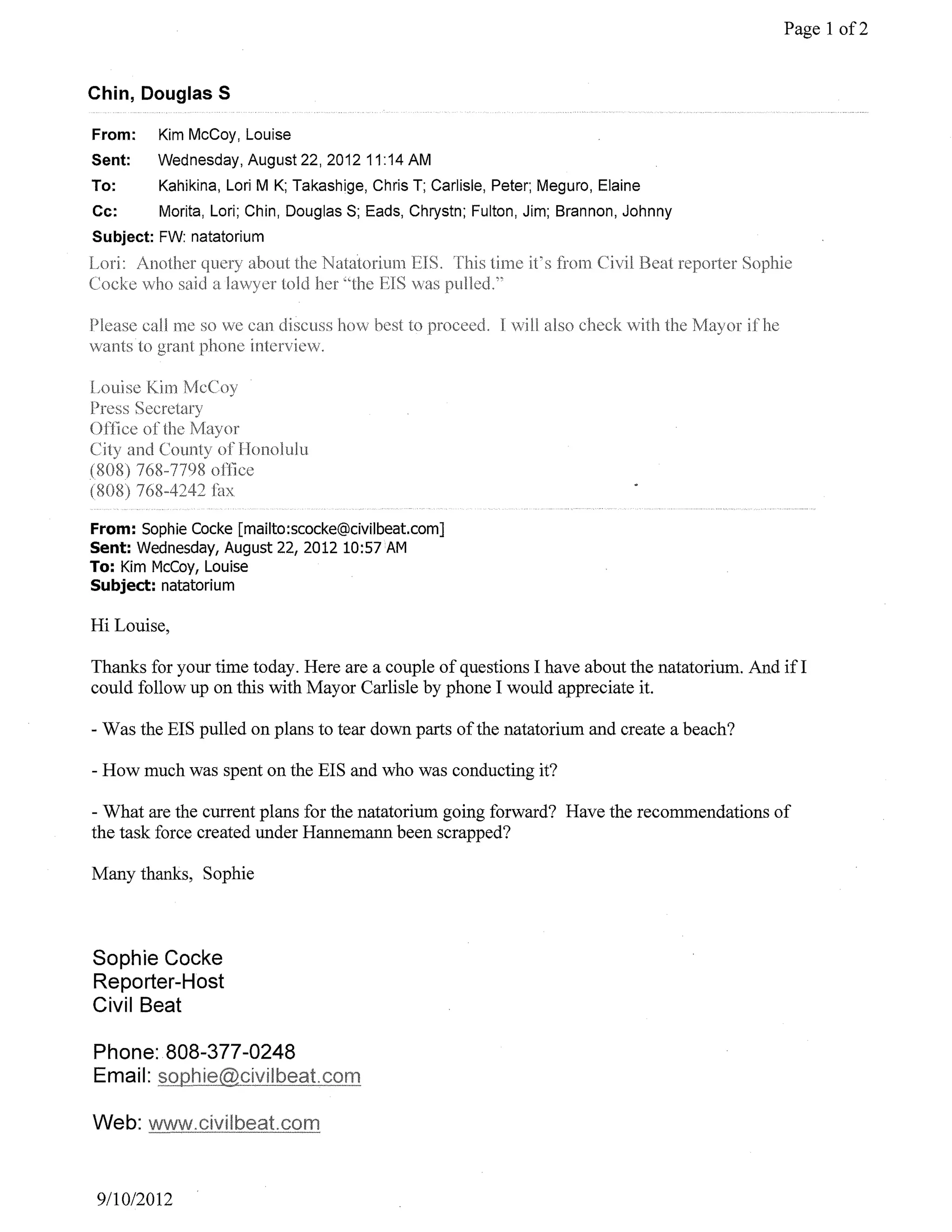 Page 1 of2


Chin, Douglas S

From:    Kim McCoy, Louise
Sent:    Wednesday, August 22,2012 11 :14 AM
To:      Kahikina, Lori M K; Takashige, Chris T; Carlisle, Peter; Meguro, Elaine
Cc:      Morita, Lori; Chin, Douglas S; Eads, Chrystn; Fulton, Jim; Brannon, Johnny
Subject: FW: natatorium




From: Sophie Cocke [mailto:scocke@civilbeat.com]
Sent: Wednesday, August 22, 2012 10:57 AM
To: Kim McCoy, Louise
Subject: natatorium

Hi Louise,

Thanks for your time today. Here are a couple of questions I have about the natatorium. And ifI
could follow up on this with Mayor Carlisle by phone I would appreciate it.

- Was the EIS pulled on plans to tear down parts of the natatorium and create a beach?

- How much was spent on the EIS and who was conducting it?

- What are the current plans for the natatorium going forward? Have the recommendations of
the task force created under Hannemann been scrapped?

Many thanks, Sophie



Sophie Cocke
Reporter-Host
Civil Beat

Phone: 808-377-0248
Email:




9110/2012
 