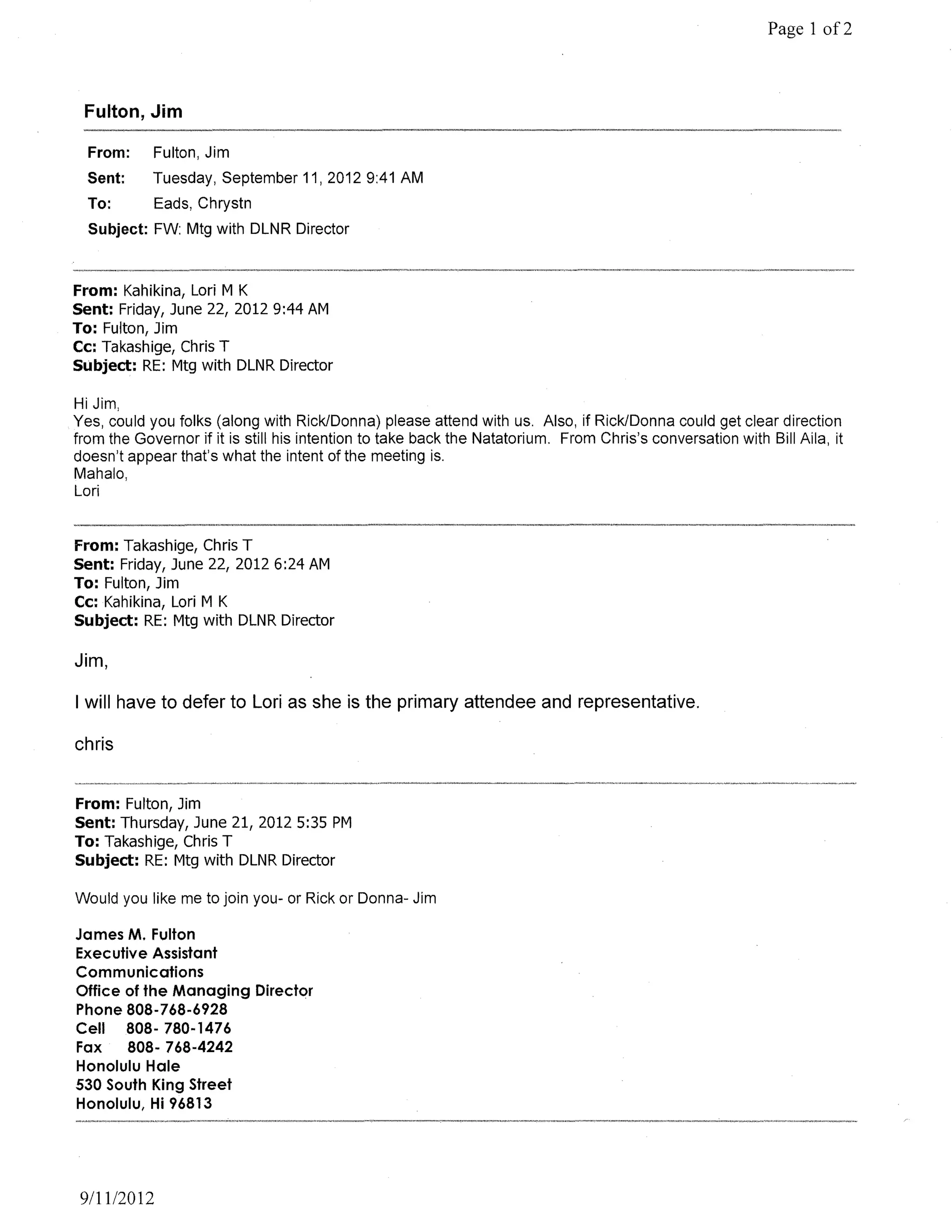 Page 1 of2



 Fulton, Jim

  From:     Fulton, Jim
  Sent:     Tuesday, September 11, 2012 9:41 AM
  To:        Eads, Chrystn
  Subject: FW: Mtg with DLNR Director



From: Kahikina, Lori M K
Sent: Friday, June 22, 20129:44 AM
To: Fulton, Jim
Cc: Takashige, Chris T
Subject: RE: Mtg with DLNR Director

Hi Jim,
Yes, could you folks (along with Rick/Donna) please attend with us. Also, if Rick/Donna could get clear direction
from the Governor if it is still his intention to take back the Natatorium. From Chris's conversation with Bill Aila, it
doesn't appear that's what the intent of the meeting is.
Mahalo,
Lori


From: Takashige, Chris T
Sent: Friday, June 22, 20126:24 AM
To: Fulton, Jim
Cc: Kahikina, Lori M K
Subject: RE: Mtg with DLNR Director

Jim,

I will have to defer to Lori as she is the primary attendee and representative.

chris


From: Fulton, Jim
Sent: Thursday, June 21, 2012 5:35 PM
To: Takashige, Chris T
Subject: RE: Mtg with DLNR Director

Would you like me to join you- or Rick or Donna- Jim

James M. Fulton
Executive Assistant
Communications
Office of the Managing Director
Phone 808-768-6928
Cell 808- 780-1476
Fax    808- 768-4242
Honolulu Hale
530 South King Street
Honolulu, Hi 96813




 9/11/2012
 