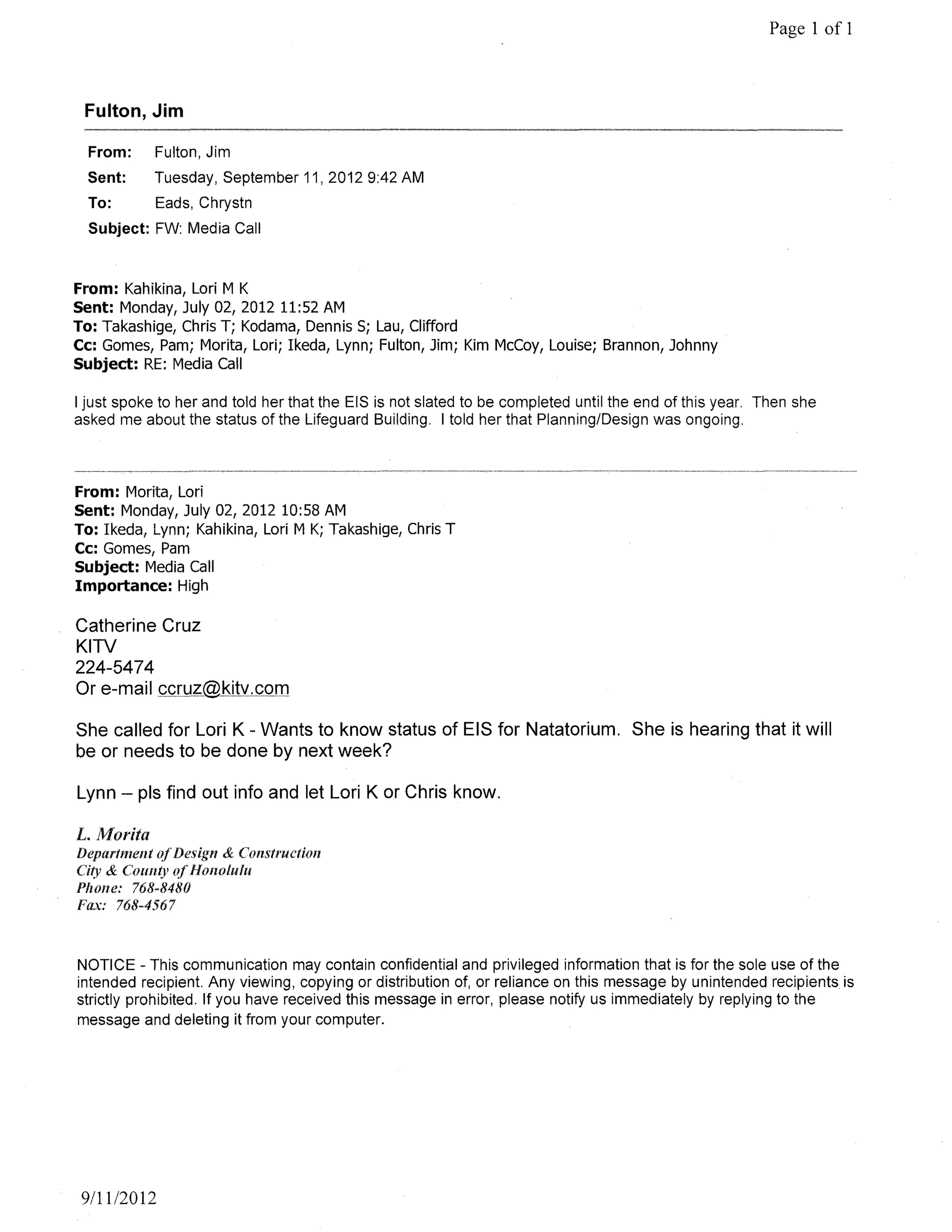 Page 1 of 1



 Fulton, Jim

  From:       Fulton, Jim
  Sent:       Tuesday, September 11,20129:42 AM
  To:         Eads, Chrystn
  Subject: FW: Media Call


From: Kahikina, Lori M K
Sent: Monday, July 02, 2012 11:52 AM
To: Takashige, Chris T; Kodama, Dennis 5; Lau, Clifford
Cc: Gomes, Pam; Morita, Lori; Ikeda, Lynn; Fulton, Jim; Kim McCoy, Louise; Brannon, Johnny
Subject: RE: Media Call

I just spoke to her and told her that the EIS is not slated to be completed until the end of this year. Then she
asked me about the status of the Lifeguard Building. I told her that Planning/Design was ongoing.



From: Morita, Lori
Sent: Monday, July 02, 2012 10:58 AM
To: Ikeda, Lynn; Kahikina, Lori M K; Takashige, Chris T
Cc: Gomes, Pam
Subject: Media Call
Importance: High

Catherine Cruz
KITV
224-5474
Or

She called for Lori K - Wants to know status of EIS for Natatorium. She is hearing that it will
be or needs to be done by next week?

Lynn - pis find out info and let Lori K or Chris know.

L. Morita
Department             & Construction
Ci(y & ('OIlIl(J'
Phone: 768-8480
Fa.x: 768-4567


NOTICE - This communication may contain confidential and privileged information that is for the sole use of the
intended recipient. Any viewing, copying or distribution of, or reliance on this message by unintended recipients is
strictly prohibited. If you have received this message in error, please notify us immediately by replying to the
message and deleting it from your computer.




 9/11/2012
 