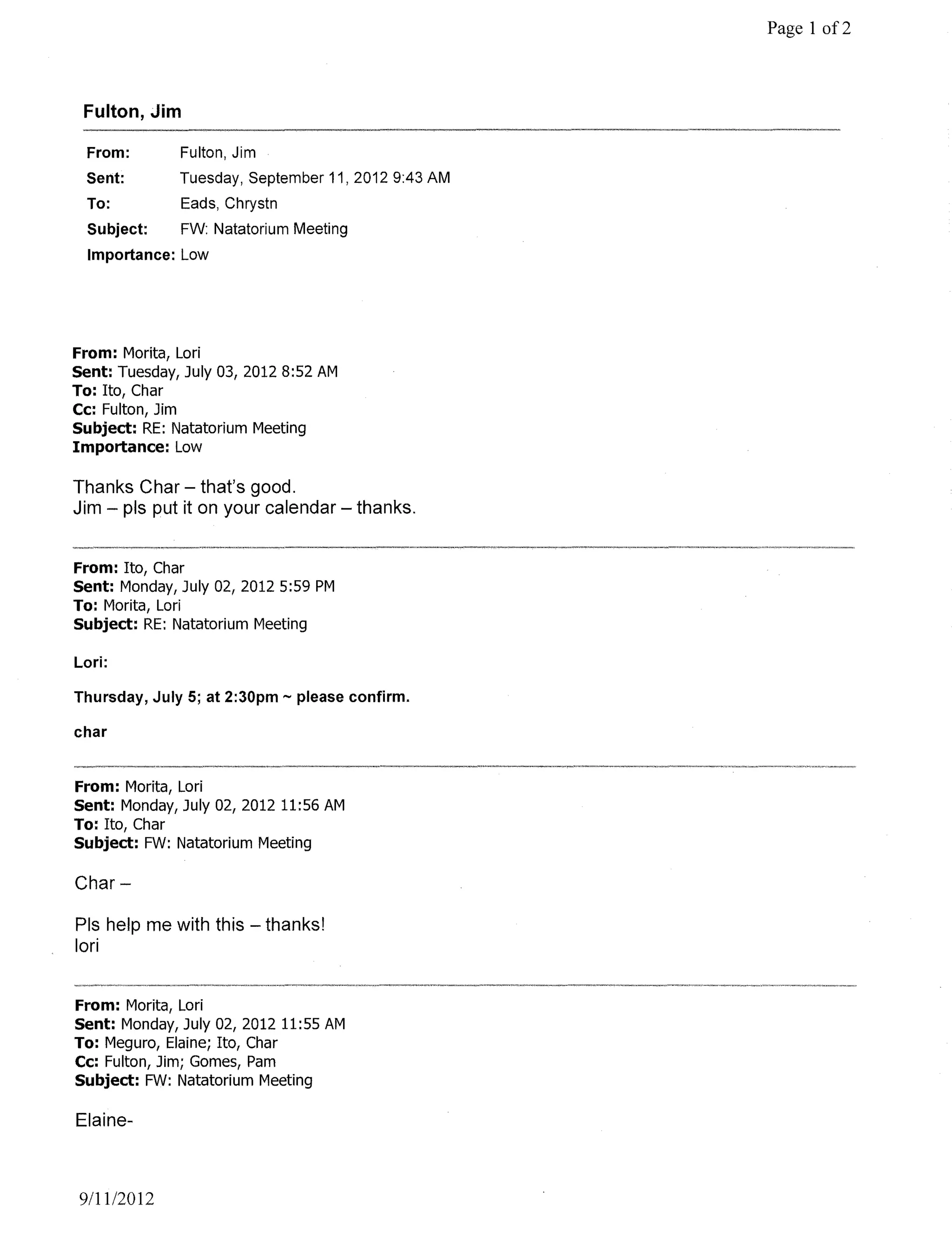 Page 1 of2



 Fulton, Jim

 From:        Fulton, Jim
 Sent:        Tuesday, September 11, 2012 9:43 AM
 To:          Eads, Chrystn
  Subject:    FW: Natatorium Meeting
  Importance: Low




From: Morita, Lori
Sent: Tuesday, July 03, 20128:52 AM
To: Ito, Char
Cc: Fulton, Jim
Subject: RE: Natatorium Meeting
Importance: Low

Thanks Char - that's good.
Jim - pis put it on your calendar - thanks.


From: Ito, Char
Sent: Monday, July 02, 2012 5:59 PM
To: Morita, Lori
Subject: RE: Natatorium Meeting

Lori:

Thursday, July 5; at 2:30pm - please confirm.

char


From: Morita, Lori
Sent: Monday, July 02, 2012 11:56 AM
To: Ito, Char
Subject: FW: Natatorium Meeting

Char-

Pis help me with this - thanks!
lori


From: Morita, Lori
Sent: Monday, July 02, 2012 11:55 AM
To: Meguro, Elaine; Ito, Char
Cc: Fulton, Jim; Gomes, Pam
Subject: FW: Natatorium Meeting

Elaine-



9/1112012
 