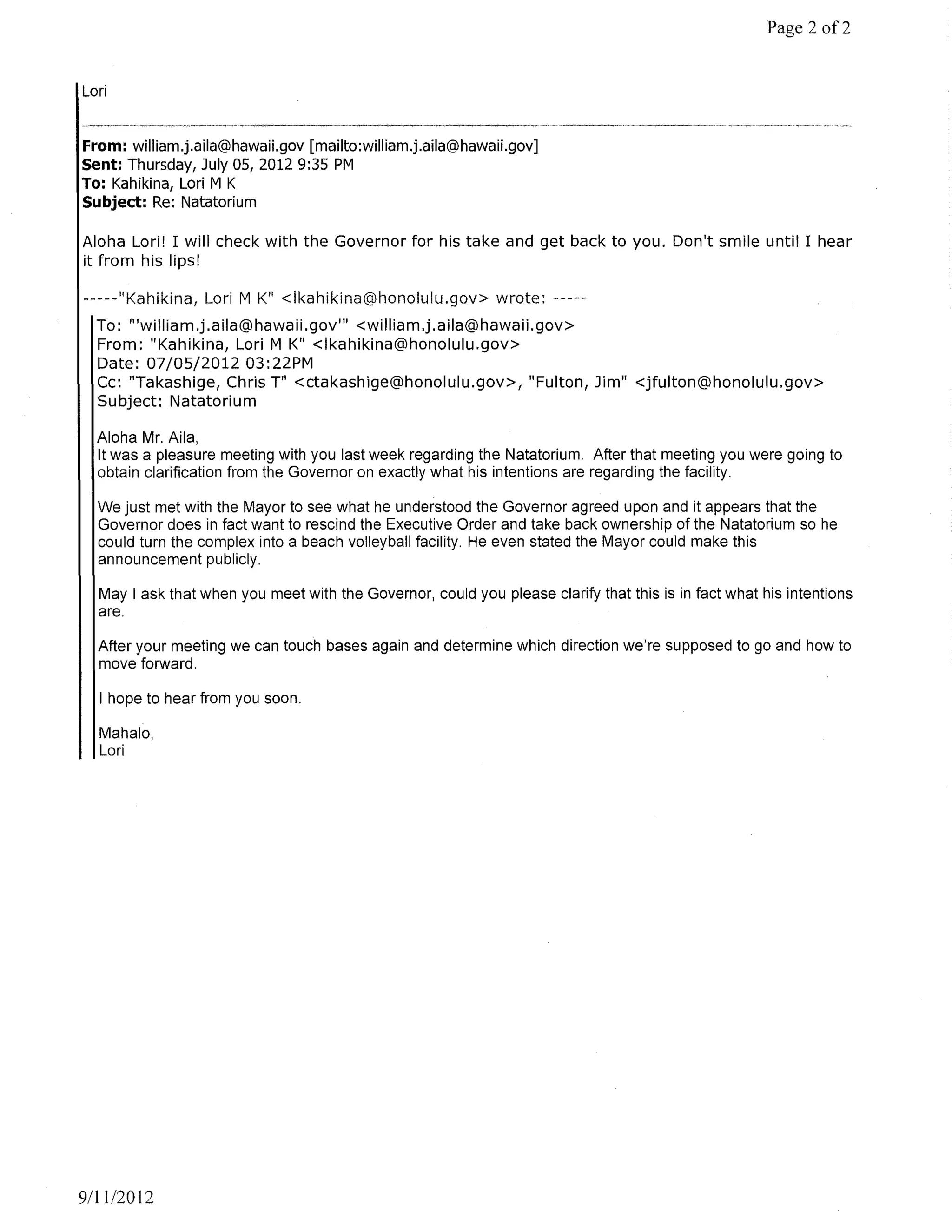Page 2 of2


Lori


From: william.j.aila@hawaii.gov [mailto:william.j.aila@hawaii.gov]
Sent: Thursday, July OS, 2012 9:35 PM
To: Kahikina, Lori M K
Subject: Re: Natatorium

Aloha Lori! I will check with the Governor for his take and get back to you. Don't smile until I hear
it from his lips!

                 Lori M K" <Ikahikina@honolulu.gov> wrote: -----
  To: "'william.j.aila@hawaii.gov'" <william.j.aila@hawaii.gov>
  From: "Kahikina, Lori M K" <Ikahikina@honolulu.gov>
  Date: 07/05/2012 03:22PM
  Cc: "Takashige, Chris Til <ctakashige@honolulu.gov>, "Fulton, Jim" <jfulton@honolulu.gov>
  Subject: Natatorium

  Aloha Mr. Aila,
  It was a pleasure meeting with you last week regarding the Natatorium. After that meeting you were going to
  obtain clarification from the Governor on exactly what his intentions are regarding the facility.

  We just met with the Mayor to see what he understood the Governor agreed upon and it appears that the
  Governor does in fact want to rescind the Executive Order and take back ownership of the Natatorium so he
  could turn the complex into a beach volleyball facility. He even stated the Mayor could make this
  announcement publicly.

  May I ask that when you meet with the Governor, could you please clarify that this is in fact what his intentions
  are.

  After your meeting we can touch bases again and determine which direction we're supposed to go and how to
  move forward.

  I hope to hear from you soon.

  Mahalo,
  Lori




9111/2012
 