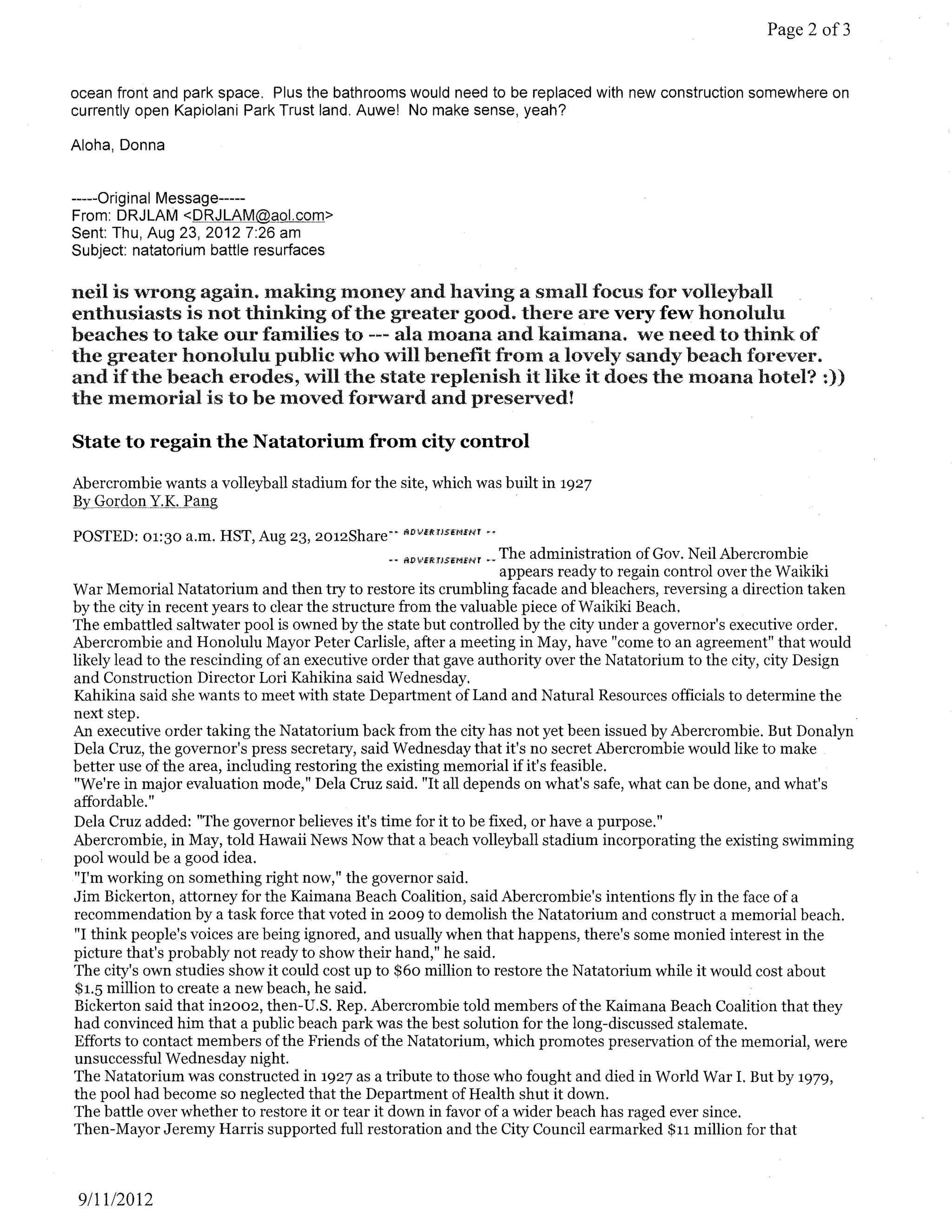 Page 2 of3


ocean front and park space. Plus the bathrooms would need to be replaced with new construction somewhere on
currently open Kapiolani Park Trust land. Auwe! No make sense, yeah?

Aloha, Donna


-----Original Message-----
From: DRJLAM <DRJLAM@aol.com>
Sent: Thu, Aug 23,20127:26 am
Subject: natatorium battle resurfaces

neil is wrong again. making money and having a small focus for volleyball
enthusiasts is not thinking of the greater good. there are very few honolulu
beaches to take our families to --- ala moana and kaimana. we need to think of
the greater honolulu public who will benefit from a lovely sandy beach forever.
and if the beach erodes, will the state replenish it like it does the moana hotel'! :))
the memorial is to be moved forward and preserved!

State to regain the Natatorium from city control

Abercrombie wants a volleyball stadium for the site, which was built in 1927
,BY . GQxdon.Y,,K,P?ng

POSTED: 01:30 a.m. HST, Aug 23, 2012Share--      ADVE/WseNENT ••

                                              .. IlDlmmS6MH<r .. The administration of Gov. Neil Abercrombie
                                                                 appears ready to regain control over the Waikiki
War Memorial Natatorium and then try to restore its crumbling facade and bleachers, reversing a direction taken
by the city in recent years to clear the structure from the valuable piece ofWaikiki Beach.
The embattled saltwater pool is owned by the state but controlled by the city under a governor's executive order.
Abercrombie and Honolulu Mayor Peter Carlisle, after a meeting in May, have "come to an agreement" that would
likely lead to the rescinding of an executive order that gave authority over the Natatorium to the city, city Design
and Construction Director Lori Kahikina said Wednesday.
Kahikina said she wants to meet with state Department of Land and Natural Resources officials to determine the
next step.
An executive order taking the Natatorium back from the city has not yet been issued by Abercrombie. But Donalyn
Dela Cruz, the governor's press secretary, said Wednesday that it's no secret Abercrombie would like to make
better use of the area, including restoring the existing memorial if it's feasible.
"We're in major evaluation mode," Dela Cruz said. "It all depends on what's safe, what can be done, and what's
affordable."
Dela Cruz added: "The governor believes it's time for it to be fixed, or have a purpose."
Abercrombie, in May, told Hawaii News Now that a beach volleyball stadium incorporating the existing swimming
pool would be a good idea.
"I'm working on something right now," the governor said.
Jim Bickerton, attorney for the Kaimana Beach Coalition, said Abercrombie's intentions fly in the face of a
recommendation by a task force that voted in 2009 to demolish the Natatorium and construct a memorial beach.
"I think people's voices are being ignored, and usually when that happens, there's some monied interest in the
picture that's probably not ready to show their hand," he said.
The city's own studies show it could cost up to $60 million to restore the Natatorium while it would cost about
$1.5 million to create a new beach, he said.
Bickerton said that in2002, then-U.S. Rep. Abercrombie told members ofthe Kaimana Beach Coalition that they
had convinced him that a public beach park was the best solution for the long-discussed stalemate.
Efforts to contact members of the Friends ofthe Natatorium, which promotes preservation ofthe memorial, were
unsuccessful Wednesday night.
The Natatorium was constructed in 1927 as a tribute to those who fought and died in World War 1. But by 1979,
the pool had become so neglected that the Department of Health shut it down.
The battle over whether to restore it or tear it down in favor of a wider beach has raged ever since.
Then-Mayor Jeremy Harris supported full restoration and the City Council earmarked $11 million for that



 9/1112012
 