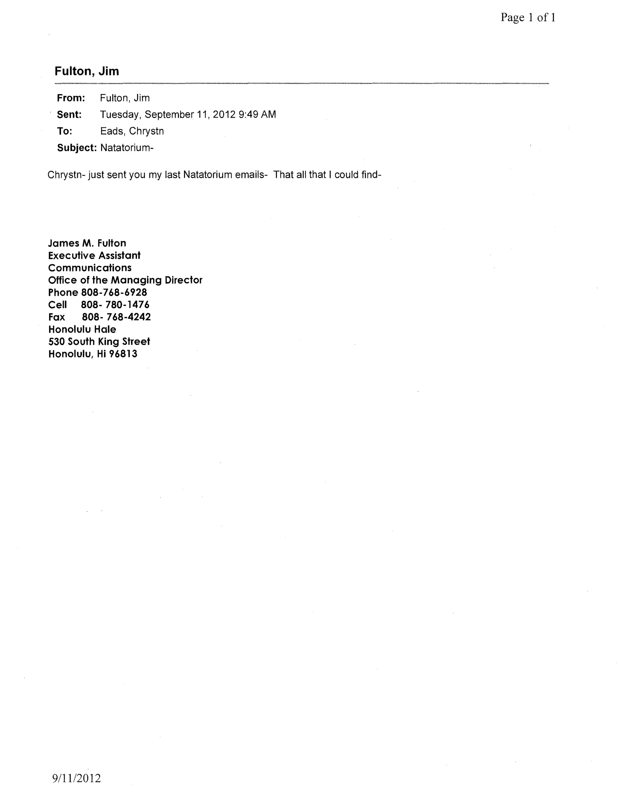 Page 1 of 1



 Fulton, Jim

  From:     Fulton, Jim
. Sent:     Tuesday, September 11,20129:49 AM
  To:       Eads, Chrystn
  Subject: Natatorium-

Chrystn- just sent you my last Natatorium emails- That all that I could find-




James M. Fulton
Executive Assistant
Communications
Office of the Managing Director
Phone 808-768-6928
Cell   808- 780-1476
Fax    808- 768-4242
Honolulu Hale
530 South King Street
Honolulu, Hi 96813




 9/11/2012
 