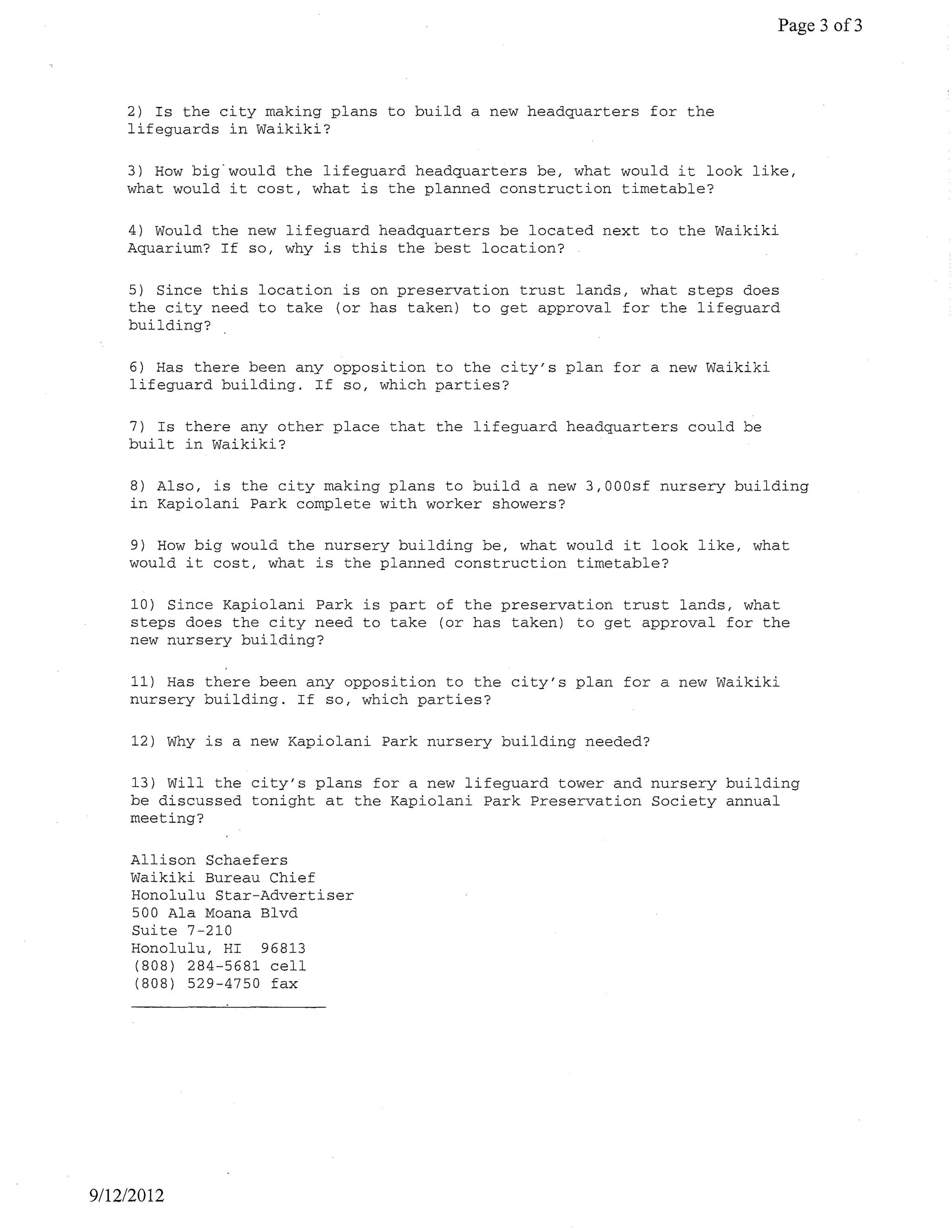 Page 3 of3



    2) Is the city making plans to build a new headquarters for the
    lifeguards in Waikiki?

    3) How big<would the lifeguard headquarters be, what would it look like,
    what would it cost, what is the planned construction timetable?

    4) Would the new lifeguard headquarters be located next to the Waikiki
    Aquarium? If so, why is this the best location?

    5) Since this location is on preservation trust lands, what steps does
    the city need to take (or has taken) to get approval for the lifeguard
    building?

    6) Has there been any opposition to the city's plan for a new Waikiki
    lifeguard building. If so, which parties?

    7) Is there any other place that the lifeguard headquarters could be
    built in Waikiki?

    8) Also, is the city making plans to build a new 3,000sf nursery building
    in Kapiolani Park complete with worker showers?

    9) How big would the nursery building be, what would it look like, what
    would it cost, what is the planned construction timetable?

    10) Since Kapiolani Park is part of the preservation trust lands, what
    steps does the city need to take (or has taken) to get approval for the
    new nursery building?

    11) Has there been any opposition to the city's plan for a new Waikiki
    nursery building. If so, which parties?

     12) Why is a new Kapiolani Park nursery building needed?

    13) will the city's plans for a new lifeguard tower and nursery building
    be discussed tonight at the Kapiolani Park Preservation Society annual
    meeting?

    Allison Schaefers
    Waikiki Bureau Chief
    Honolulu Star-Advertiser
    500 Ala Moana Blvd
    Suite 7-210
    Honolulu, HI 96813
    (808) 284-5681 cell
    (808) 529-4750 fax




9/1212012
 