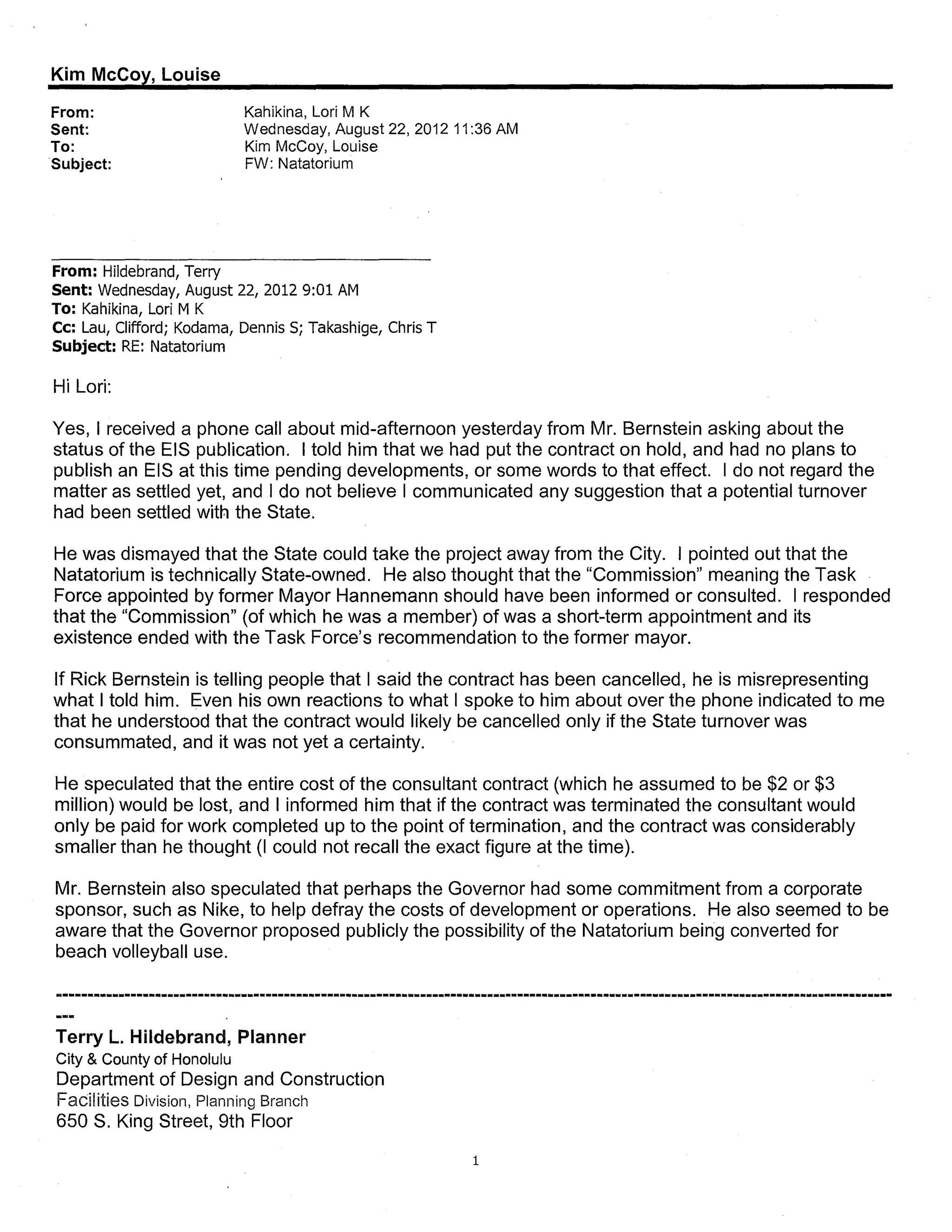 Kim McCoy, Louise
From:                       Kahikina, Lori M K
Sent:                       Wednesday, August 22,2012 11 :36 AM
To:                         Kim McCoy, Louise
Subject:                    FW: Natatorium




From: Hildebrand, Terry
Sent: Wednesday, August 22, 2012 9:01 AM
To: Kahikina, Lori M K
Cc: Lau, Clifford; Kodama, Dennis S; Takashige, Chris T
Subject: RE: Natatorium

Hi Lori:

Yes, I received a phone call about mid-afternoon yesterday from Mr. Bernstein asking about the
status of the EIS publication. I told him that we had put the contract on hold, and had no plans to
publish an EIS at this time pending developments, or some words to that effect. I do not regard the
matter as settled yet, and I do not believe I communicated any suggestion that a potential turnover
had been settled with the State.

He was dismayed that the State could take the project away from the City. I pointed out that the
Natatorium is technically State-owned. He also thought that the "Commission" meaning the Task
Force appointed by former Mayor Hannemann should have been informed or consulted. I responded
that the "Commission" (of which he was a member) of was a short-term appointment and its
existence ended with the Task Force's recommendation to the former mayor.

If Rick Bernstein is telling people that I said the contract has been cancelled, he is misrepresenting
what I told him. Even his own reactions to what I spoke to him about over the phone indicated to me
that he understood that the contract would likely be cancelled only if the State turnover was
consummated, and it was not yet a certainty.

He speculated that the entire cost of the consultant contract (which he assumed to be $2 or $3
million) would be lost, and I informed him that if the contract was terminated the consultant would
only be paid for work completed up to the point of termination, and the contract was considerably
smaller than he thought (I could not recall the exact figure at the time).

Mr. Bernstein also speculated that perhaps the Governor had some commitment from a corporate
sponsor, such as Nike, to help defray the costs of development or operations. He also seemed to be
aware that the Governor proposed publicly the possibility of the Natatorium being converted for
beach volleyball use.



Terry L. Hildebrand, Planner
City & County of Honolulu
Department of Design and Construction
Facilities Division, Planning Branch
650 S. King Street, 9th Floor

                                                          1
 