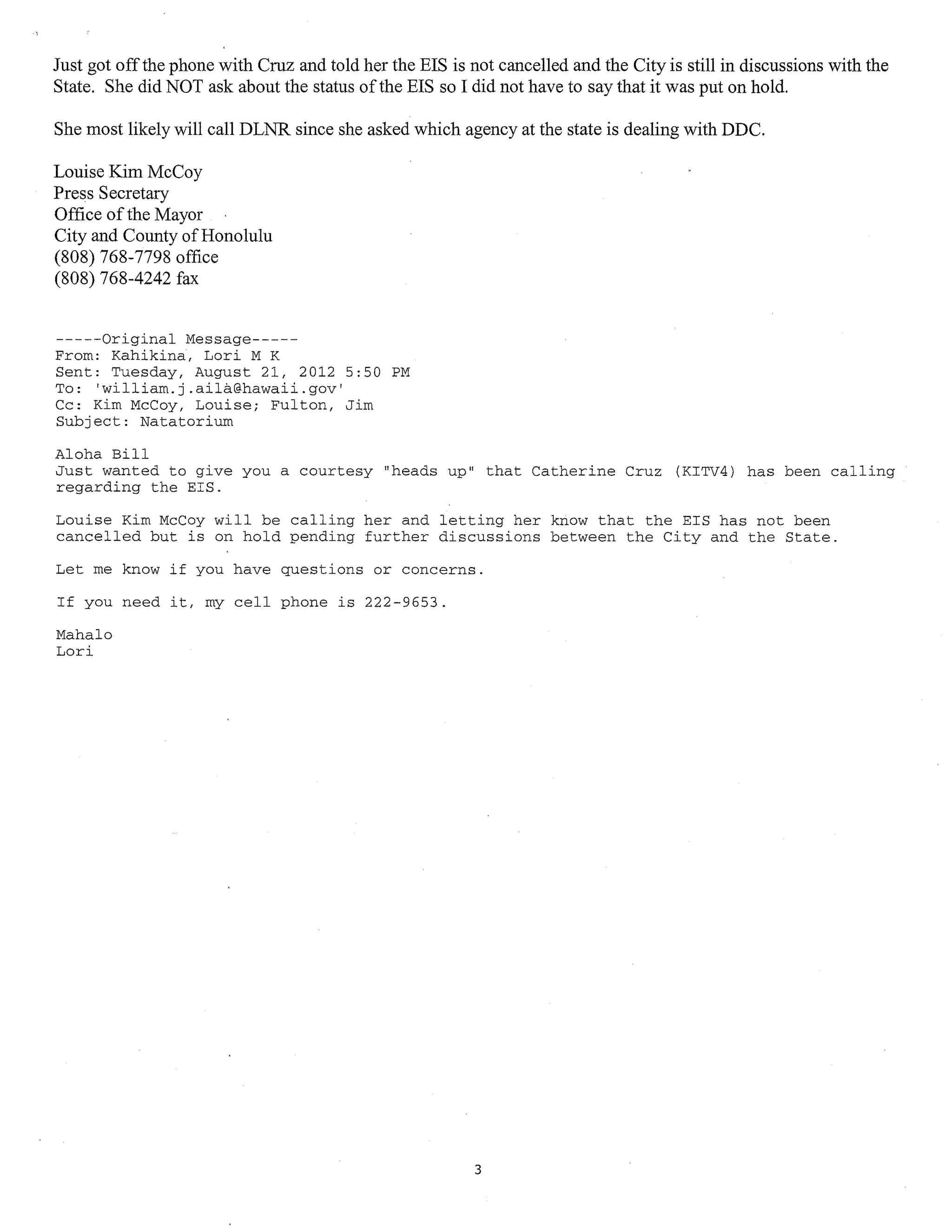 Just got off the phone with Cruz and told her the EIS is not cancelled and the City is still in discussions with the
State. She did NOT ask about the status of the EIS so I did not have to say that it was put on hold.

She most likely will call DLNR since she asked which agency at the state is dealing with DDC.

Louise Kim McCoy
Press Secretary
Office of the Mayor
City and County of Honolulu
(808) 768-7798 office
(808) 768-4242 fax


-----Original Message-----
From: Kahikina, Lori M K
Sent: Tuesday, August 21, 2012 5:50 PM
To: 'william.j.aila@hawaii.gov'
Cc: Kim McCoy, Louise; Fulton, Jim
Subject: Natatorium

Aloha Bill
Just wanted to give you a courtesy "heads up" that Catherine Cruz (KITV4) has been calling
regarding the EIS.

Louise Kim McCoy will be calling her and letting her know that the EIS has not been
cancelled but is on hold pending further discussions between the City and the State.

Let me know if you have questions or concerns.

If you need it, my cell phone is 222-9653.

Mahalo
Lori




                                                          3
 