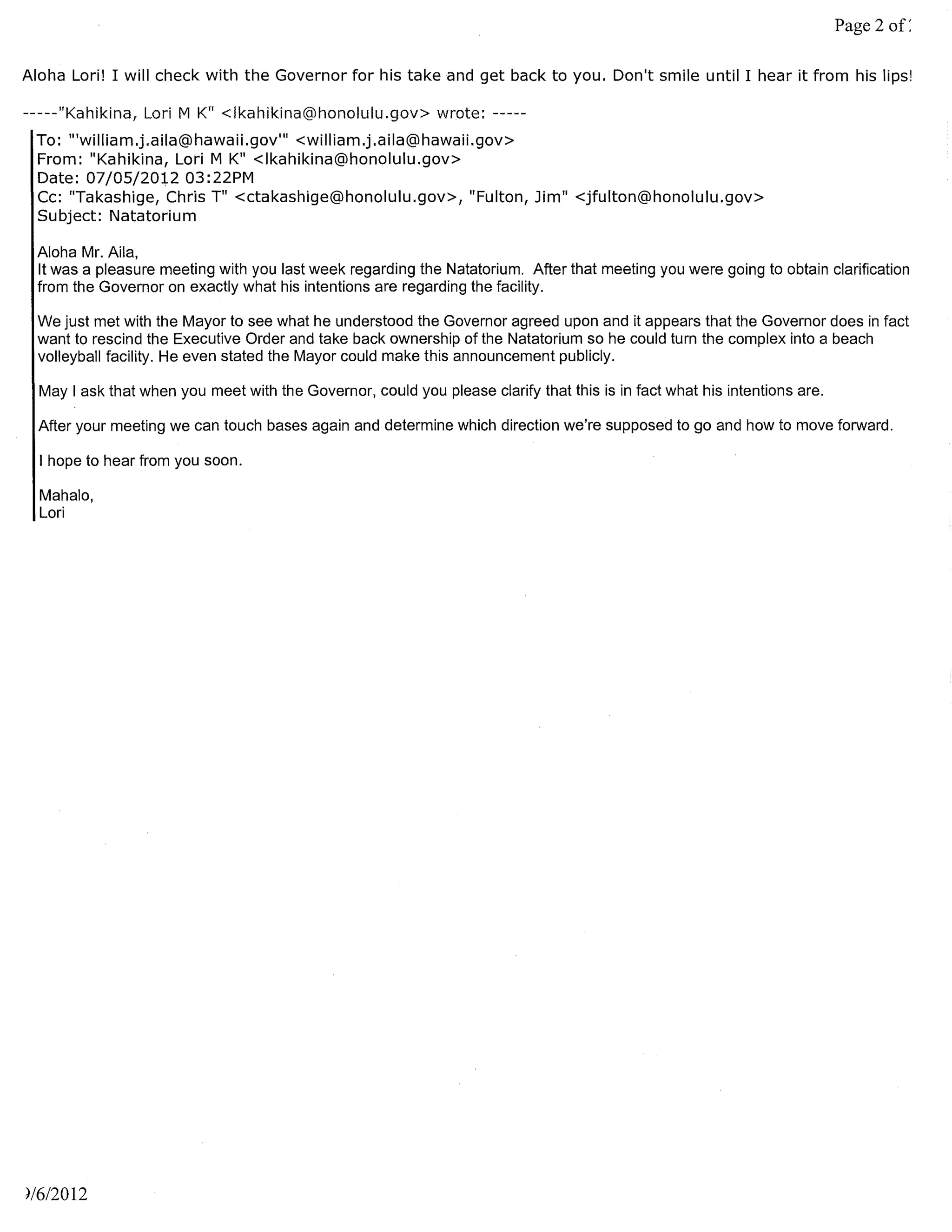 Page 2

Aloha Lori! I will check with the Governor for his take and get back to you. Don't smile until I hear it from his lips!

-----"Kahikina, Lori M K" <Ikahikina@honolulu.gov> wrote: -----
 To: "'william.j.aila@hawaii.gov'" <william.j.aila@hawaiLgov>
 From: "Kahikina, Lori M K" <Ikahikina@honolulu.gov>
 Date: 07/05/2012 03: 22PM
 Cc: "Takashige, Chris T" <ctakashige@honolulu.gov>, "Fulton, Jim" <jfulton@honolulu.gov>
 Subject: Natatorium

 Aloha Mr. Aila,
 It was a pleasure meeting with you last week regarding the Natatorium. After that meeting you were going to obtain clarification
 from the Governor on exactly what his intentions are regarding the facility.

  We just met with the Mayor to see what he understood the Governor agreed upon and it appears that the Governor does in fact
  want to rescind the Executive Order and take back ownership of the Natatorium so he could turn the complex into a beach
  volleyball facility. He even stated the Mayor could make this announcement publicly.

  May I ask that when you meet with the Governor, could you please clarify that this is in fact what his intentions are.

  After your meeting we can touch bases again and determine which direction we're supposed to go and how to move forward.

  I hope to hear from you soon.

  Mahalo,
  Lori




)/612012
 