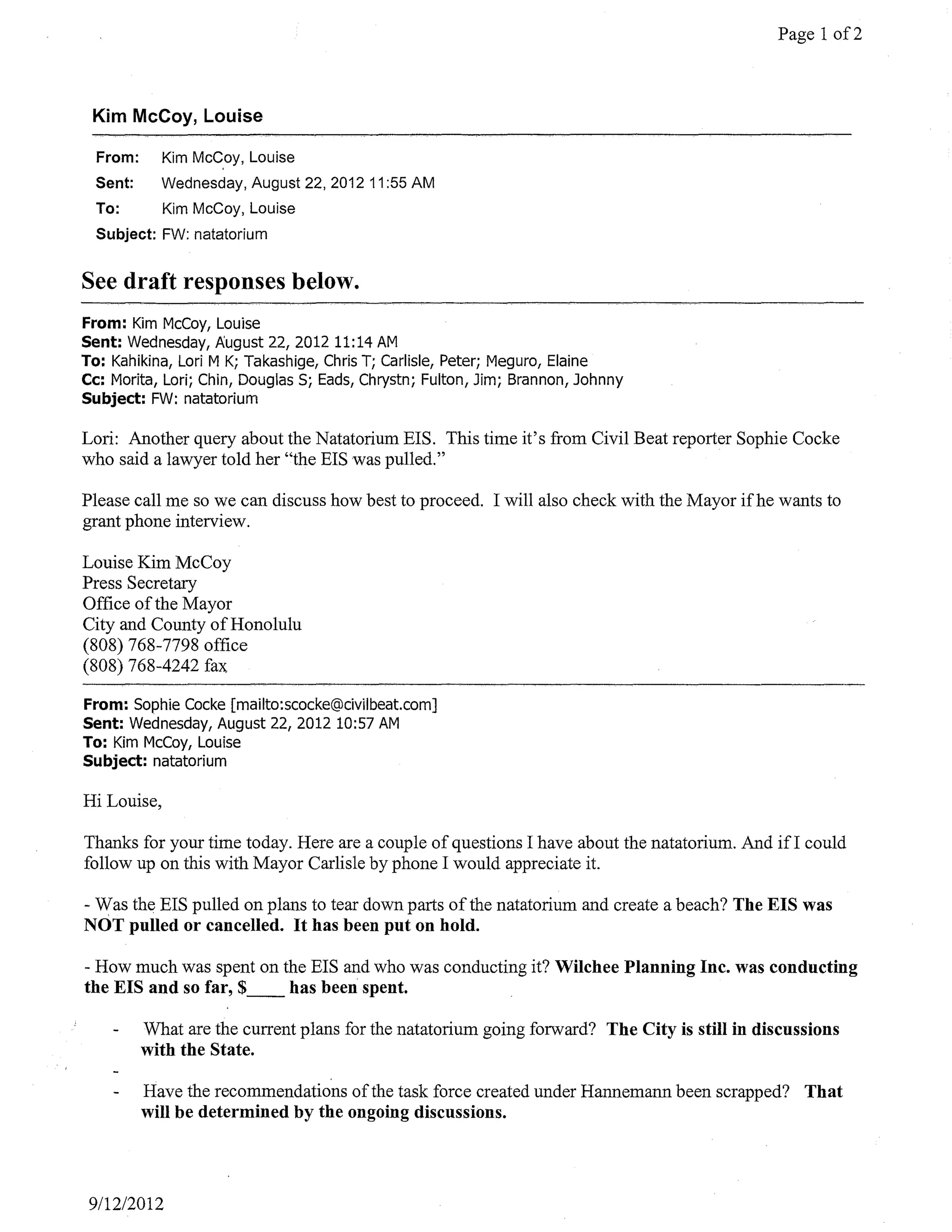 Page 1 of2



 Kim McCoy, Louise

  From:      Kim McCoy, Louise
  Sent:      Wednesday, August 22, 2012 11 :55 AM
  To:        Kim McCoy, Louise
  Subject: FW: natatorium


See draft responses below.
From: Kim McCoy, Louise
Sent: Wednesday, August 22,201211:14 AM
To: Kahikina, Lori M K; Takashige, Chris T; Carlisle, Peter; Meguro, Elaine
Cc: Morita, Lori; Chin, Douglas Sj Eads, Chrystn; Fulton, Jim; Brannon, Johnny
Subject: FW: natatorium

Lori: Another query about the Natatorium EIS. This time it's from Civil Beat reporter Sophie Cocke
who said a lawyer told her "the EIS was pulled."

Please call me so we can discuss how best to proceed. I will also check with the Mayor if he wants to
grant phone interview.

Louise Kim McCoy
Press Secretary
Office ofthe Mayor
City and County of Honolulu
(808) 768-7798 office
(808) 768-4242 fax

From: Sophie Cocke [mailto:scocke@civilbeat.com]
Sent: Wednesday, August 22, 2012 10:57 AM
To: Kim McCoy, Louise
Subject: natatorium

Hi Louise,

Thanks for your time today. Here are a couple of questions I have about the natatorium. And if! could
follow up on this with Mayor Carlisle by phone I would appreciate it.

- Was the EIS pulled on plans to tear down parts of the natatorium and create a beach? The EIS was
NOT pulled or cancelled. It has been put on hold.

- How much was spent on the EIS and who was conducting it? Wilchee Planning Inc. was conducting
the EIS and so far, $_ _ has been spent.

          What are the current plans for the natatorium going forward? The City is still in discussions
          with the State.

          Have the recommendations of the task force created under Hannemann been scrapped? That
          will be determined by the ongoing discussions.




 9/1212012
 