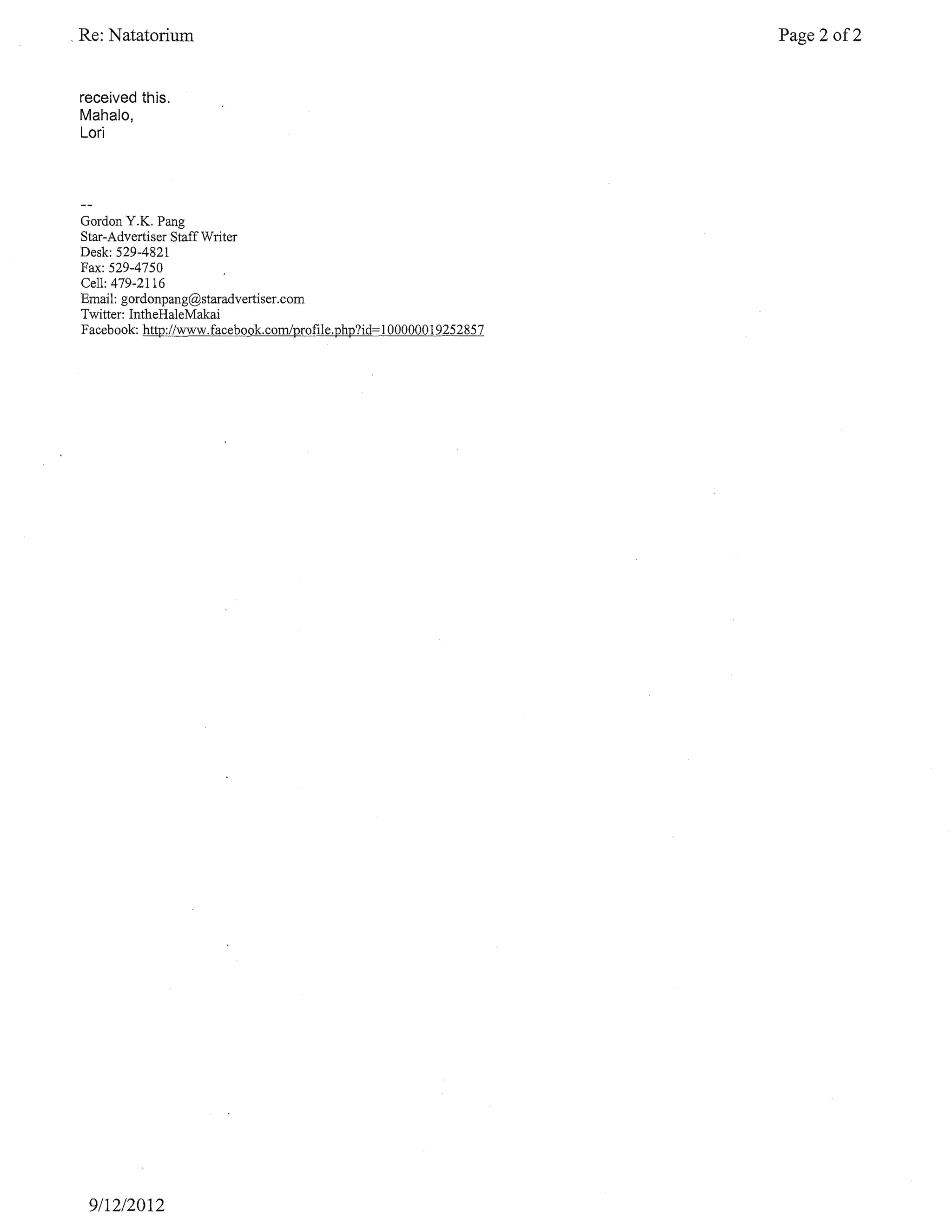 Re: Natatorium                                                     Page 2 of2


received this.
Mahalo,
Lori




Gordon Y.K. Pang
Star-Advertiser Staff Writer
Desk: 529-4821
Fax: 529-4750
Cell: 479-2116
Email: gordonpang@staradvertiser.com
Twitter: IntheHaleMakai
Facebook: http://www.facebook.com/profile.php?id=l00000019252857




 9/12/2012
 