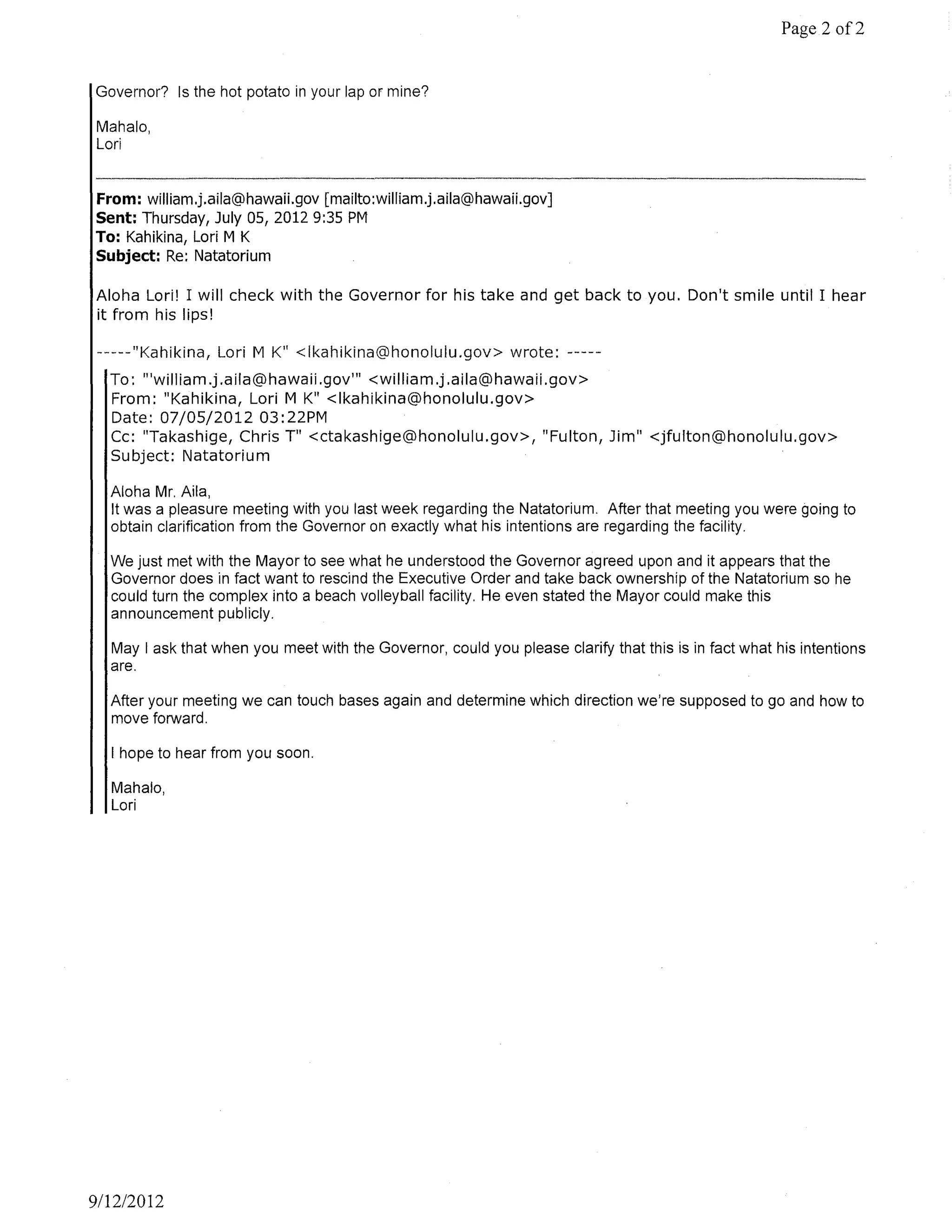 Page 2 of2


Governor? Is the hot potato in your lap or mine?

Mahala,
Lori


From: william.j.aila@hawaii.gov [mailto:william.j.aila@hawaii.gov]
Sent: Thursday, July OS, 2012 9:35 PM
To: Kahikina, Lori M K
Subject: Re: Natatorium

Aloha Lori! I will check with the Governor for his take and get back to you. Don't smile until I hear
it from his lips!

 -----"Kahikina, Lori M K" <Ikahikina@honolulu.gov> wrote: -----
  To: "'william.j.aila@hawaii.gov'" <william.j.aila@hawaii.gov>
  From: "Kahikina, Lori M K" <Ikahikina@honolulu.gov>
  Date: 07/05/2012 03: 22PM
  Cc: "Takashige, Chris T" <ctakashige@honolulu.gov>, "Fulton, Jim" <jfulton@honolulu.gov>
  Subject: Natatorium

  Aloha Mr. Aila,
  It was a pleasure meeting with you last week regarding the Natatorium. After that meeting you were going to
  obtain clarification from the Governor on exactly what his intentions are regarding the facility.

  We just met with the Mayor to see what he understood the Governor agreed upon and it appears that the
  Governor does in fact want to rescind the Executive Order and take back ownership of the Natatorium so he
  could turn the complex into a beach volleyball facility. He even stated the Mayor could make this
  announcement publicly.

  May I ask that when you meet with the Governor, could you please clarify that this is in fact what his intentions
  are.

  After your meeting we can touch bases again and determine which direction we're supposed to go and how to
  move forward.

  I hope to hear from you soon.

  Mahala,
  Lori




911212012
 