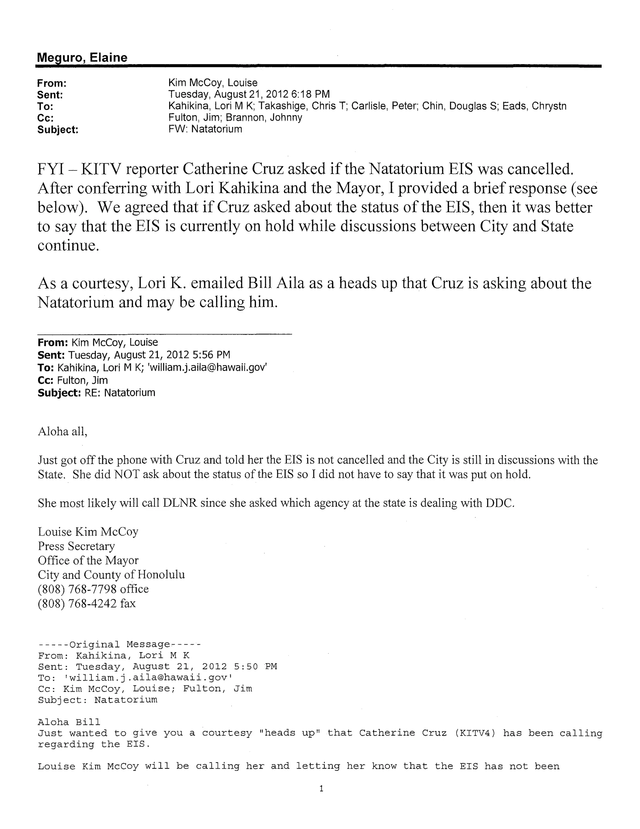 Meguro, Elaine

From:                       Kim McCoy, Louise
Sent:                       Tuesday, August 21, 2012 6: 18 PM
To:                         Kahikina, Lori M K; Takashige, Chris T; Carlisle, Peter; Chin, Douglas S; Eads, Chrystn
Cc:                         Fulton, Jim; Brannon, Johnny
Subject:                    FW: Natatorium



FYI - KITV reporter Catherine Cruz asked if the Natatorium EIS was cancelled.
After conferring with Lori Kahikina and the Mayor, I provided a brief response (see
below). We agreed that if Cruz asked about the status of the EIS, then it was better
to say that the EIS is currently on hold while discussions between City and State
continue.

As a courtesy, Lori K. emailed Bill Aila as a heads up that Cruz is asking about the
Natatorium and may be calling him.

From: Kim McCoy, Louise
Sent: Tuesday, August 21, 2012 5:56 PM
To: Kahikina, Lori M K; 'william.j.aila@hawaiLgov'
Cc: Fulton, Jim
Subject: RE: Natatorium


Aloha all,

Just got offthe phone with Cruz and told her the EIS is not cancelled and the City is still in discussions with the
State. She did NOT ask about the status of the EIS so I did not have to say that it was put on hold.

She most likely will call DLNR since she asked which agency at the state is dealing with DDC.

Louise Kim McCoy
Press Secretary
Office of the Mayor
City and County of Honolulu
(808) 768-7798 office
(808) 768-4242 fax


-----Original Message-----
From: Kahikina, Lori M K
Sent: Tuesday, August 21, 2012 5:50 PM
To: 'william.j .aila@hawaii.gov'
Cc: Kim McCoy, Louise; Fulton, Jim
Subject: Natatorium

Aloha Bill
Just wanted to give you a courtesy "heads up" that Catherine Cruz (KITV4) has been calling
regarding the EIS.

Louise Kim McCoy will be calling her and letting her know that the EIS has not been

                                                             1
 