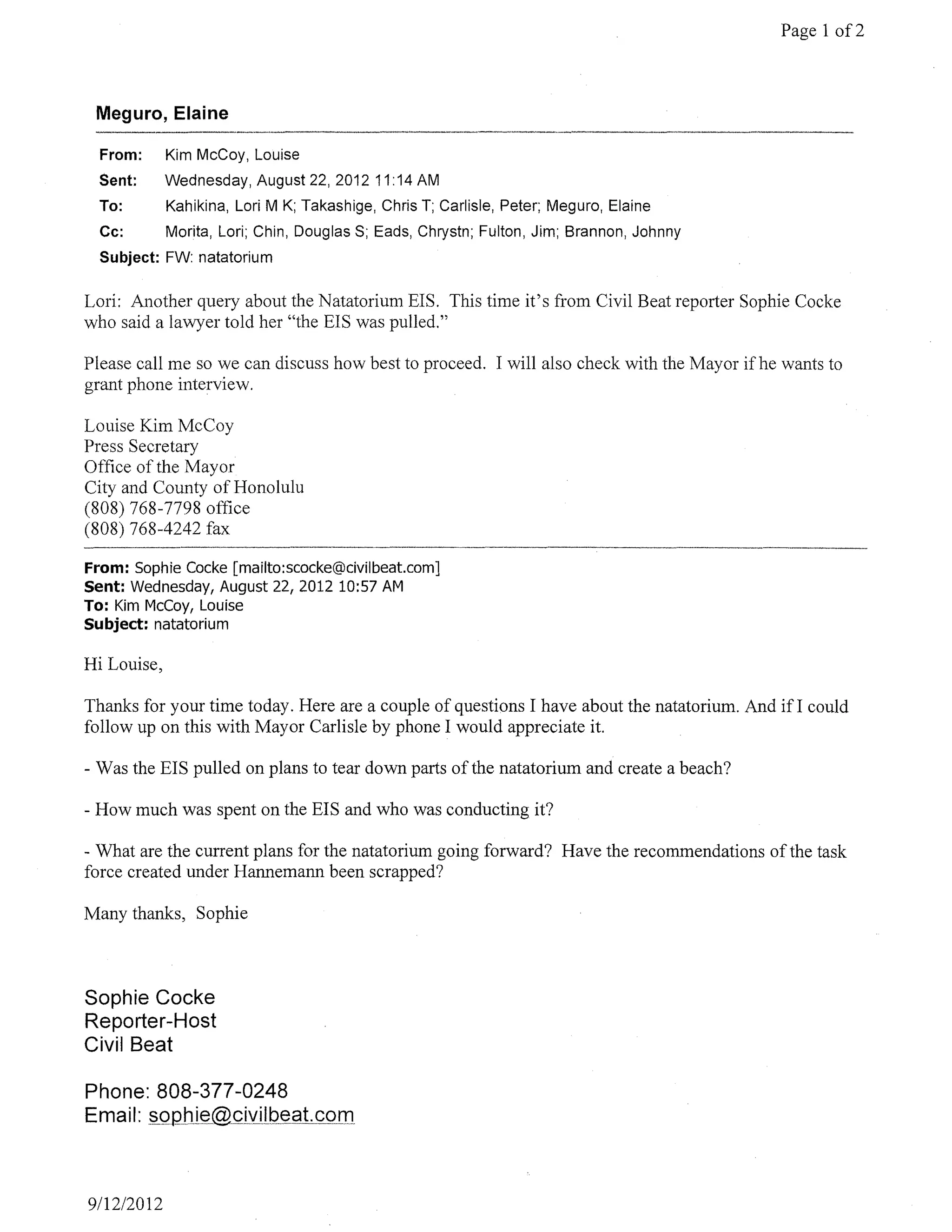 Page 1 of2



 Meguro, Elaine

  From:      Kim McCoy, Louise
  Sent:      Wednesday, August 22,2012 11 :14 AM
  To:        Kahikina, Lori M K; Takashige, Chris T; Carlisle, Peter; Meguro, Elaine
  Cc:        Morita, Lori; Chin, Douglas S; Eads, Chrystn; Fulton, Jim; Brannon, Johnny
  Subject: FW: natatorium

Lori: Another query about the Natatorium EIS. This time it's from Civil Beat reporter Sophie Cocke
who said a lawyer told her "the EIS was pulled."

Please call me so we can discuss how best to proceed. I will also check with the Mayor ifhe wants to
grant phone interview.

Louise Kim McCoy
Press Secretary
Office of the Mayor
City and County of Honolulu
(808) 768-7798 oftlce
(808) 768-4242 fax

From: Sophie Cocke [mailto:scocke@civilbeat.com]
Sent: Wednesday, August 22, 2012 10:57 AM
To: Kim McCoy, Louise
Subject: natatorium

Hi Louise,

Thanks for your time today. Here are a couple of questions I have about the natatorium. And if I could
follow up on this with Mayor Carlisle by phone I would appreciate it.

- Was the EIS pulled on plans to tear down parts of the natatorium and create a beach?

- How much was spent on the EIS and who was conducting it?

- What are the current plans for the natatorium going forward? Have the recommendations of the task
force created under Hannemann been scrapped?

Many thanks, Sophie



Sophie Cocke
Reporter-Host
Civil Beat

Phone: 808-377-0248
Email



9112/2012
 