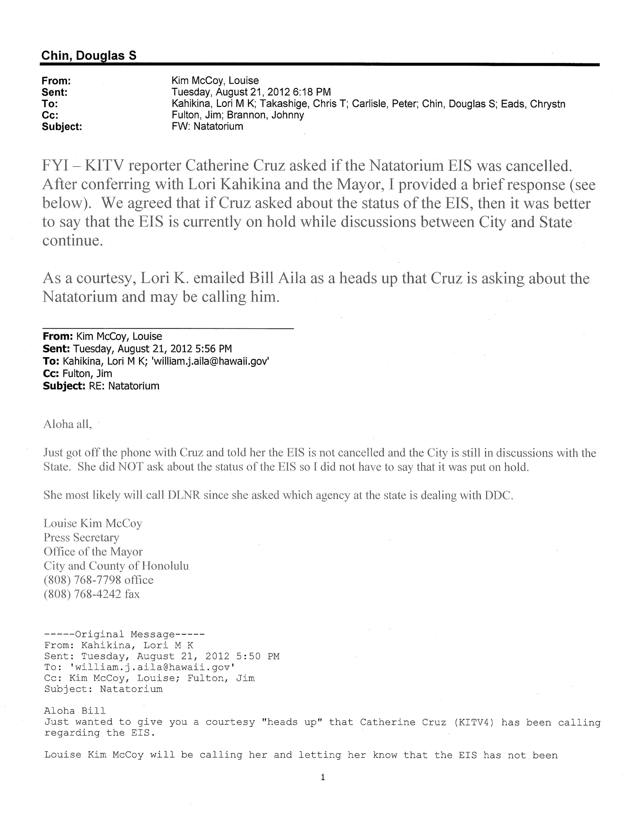 Chin, Douglas 5

From:                        Kim McCoy, Louise
Sent:                        Tuesday, August 21, 20126:18 PM
To:                          Kahikina, Lori M K; Takashige, Chris T; Carlisle, Peter; Chin, Douglas S; Eads, Chrystn
Cc:                          Fulton, Jim; Brannon, Johnny
Subject:                     FW: Natatorium




From: Kim McCoy, Louise
Sent: Tuesday, August 21, 2012 5:56 PM
To: Kahikina, Lori M K; 'william.j.aila@hawaii.gov'
Cc: Fulton, Jim
Subject: RE: Natatorium




-----Original Message-----
From: Kahikina, Lori M K
Sent: Tuesday, August 21, 2012 5:50 PM
To: 'william.j.aila@hawaii.gov'
Cc: Kim McCoy, Louise; Fulton, Jim
Subject: Natatorium

Aloha Bill
Just wanted to give you a courtesy "heads up" that Catherine Cruz (KITV4) has been calling
regarding the EIS.

Louise Kim McCoy will be calling her and letting her know that the EIS has not been

                                                              1
 