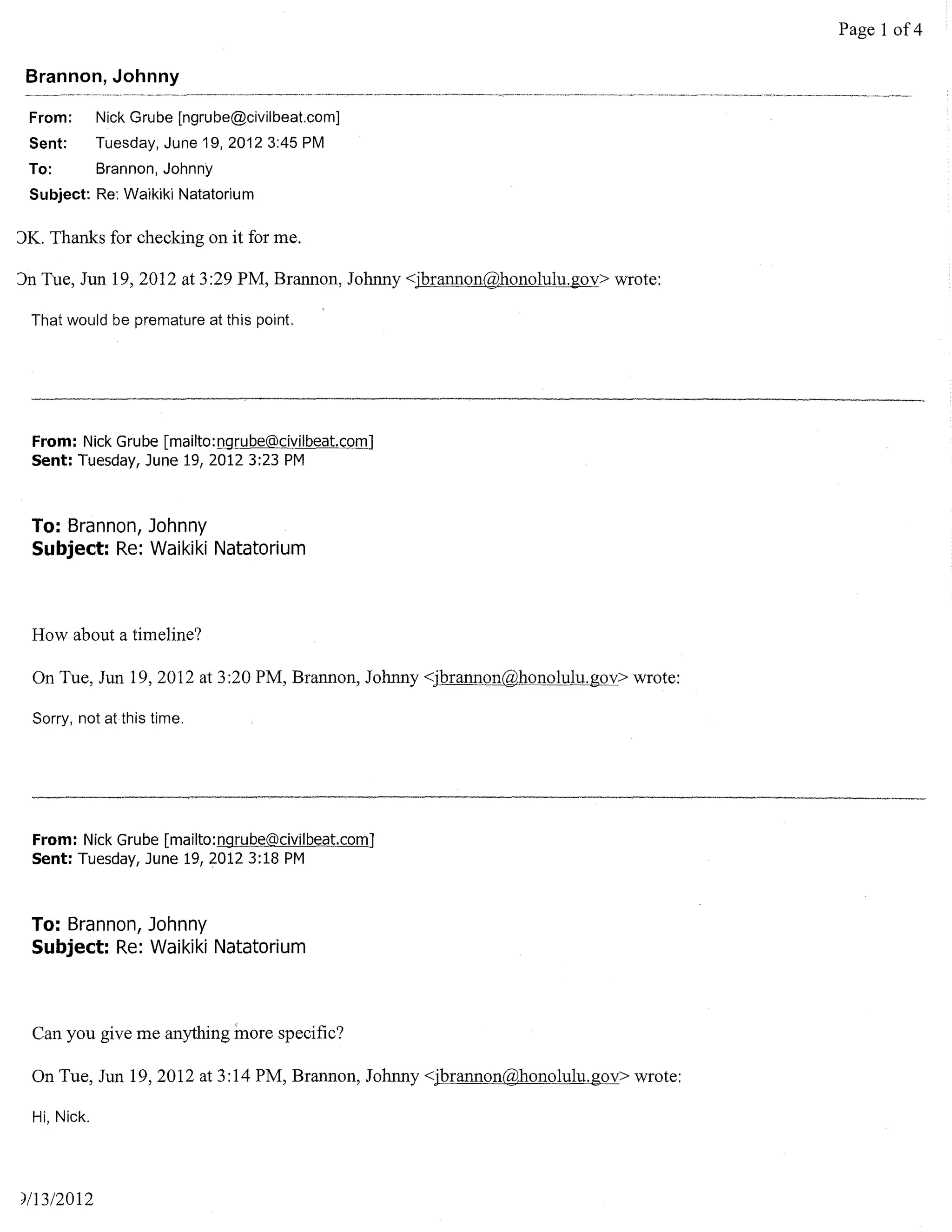 Page 1 of 4

 Brannon, Johnny

 From:        Nick Grube [ngrube@civilbeat.comJ
 Sent:        Tuesday, June 19, 2012 3:45 PM
 To:          Brannon, Johnny
 Subject: Re: Waikiki Natatorium

)K. Thanks for checking on it for me.

)n Tue, Jun 19, 2012 at 3:29 PM, Brannon, Johnny <jbrannon@honolulu.gov> wrote:

 That would be premature at this point.




  From: Nick Grube [mailto:ngrube@civilbeat.com]
  Sent: Tuesday, June 19, 2012 3:23 PM


  To: Brannon, Johnny
  Subject: Re: Waikiki Natatorium



  How about a timeline?

  On Tue, Jun 19,2012 at 3:20 PM, Brannon, Johnny <jbrannon@honolulu.gov> wrote:

  Sorry, not at this time.




  From: Nick Grube [mailto:ngrube@civilbeat.com]
  Sent: Tuesday, June 19,20123:18 PM


  To: Brannon, Johnny
  Subject: Re: Waikiki Natatorium



  Can you give me anything more specific?

  On Tue, Jun 19,2012 at 3:14 PM, Brannon, Johnny <jbrannon@honolulu.gov>wrote:

  Hi, Nick.




,/13/2012
 