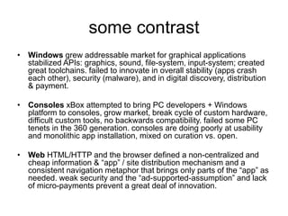 some contrast
• Windows grew addressable market for graphical applications
stabilized APIs: graphics, sound, file-system, input-system; created
great toolchains. failed to innovate in overall stability (apps crash
each other), security (malware), and in digital discovery, distribution
& payment.
• Consoles xBox attempted to bring PC developers + Windows
platform to consoles, grow market, break cycle of custom hardware,
difficult custom tools, no backwards compatibility. failed some PC
tenets in the 360 generation. consoles are doing poorly at usability
and monolithic app installation, mixed on curation vs. open.
• Web HTML/HTTP and the browser defined a non-centralized and
cheap information & “app” / site distribution mechanism and a
consistent navigation metaphor that brings only parts of the “app” as
needed. weak security and the “ad-supported-assumption” and lack
of micro-payments prevent a great deal of innovation.
 