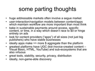 some parting thoughts
• huge addressable markets often involve a segue market
• user-interaction/navigation models between content/apps
which maintain workflow are more important than most think
• bake in sustainable payments around access, specific
content, or time, in a way which doesn’t race to $0 or hinge
entirely on ads
• look for content providers (“apps”) of all sizes (not just big
publishers) who have stable businesses
• ideally apps make >> more $ aggregate than the platform
• greatest platforms have UGC (kid-/novice-created content –
Visual Basic, HTML, YouTube) and sub-ecosystems that are
also virtuous
• great tools, stability, security, privacy, distribution
• ideally, non-game-able discovery
 