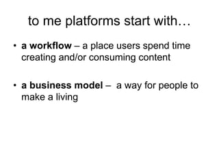 to me platforms start with…
• a workflow – a place users spend time
creating and/or consuming content
• a business model – a way for people to
make a living
 