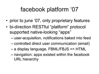 facebook platform ‘07
• prior to june ‘07, only proprietary features
• bi-direction RESTful “platform” protocol
supported native-looking “apps”
– user-acquisition, notifications baked into feed
– controlled direct user communication (email)
– a display language, FBML/FBJS => HTML
– navigation: apps existed within the facebook
URL hierarchy
 