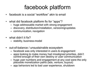 facebook platform
• facebook is a social “workflow” akin to email
• what did facebook platform fix for “apps”?
– huge addressable market with strong engagement
– discovery, distribution/installation, versioning/updates
– communication, navigation
• what didn’t it fix?
– stability, business-model
• out-of-balance / unsustainable ecosystem
– facebook was only interested in users & engagement
– apps looking to make money had misaligned priorities, didn’t
control enough of their own destiny or user communication
– huge user numbers and engagement at any cost were the only
plausible monetization paths (ads, venture, buyout)
– app behaviors led to bad user experience, shutdown
 