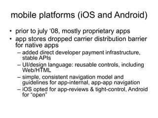 mobile platforms (iOS and Android)
• prior to july ‘08, mostly proprietary apps
• app stores dropped carrier distribution barrier
for native apps
– added direct developer payment infrastructure,
stable APIs
– UI/design language: reusable controls, including
Web/HTML
– simple, consistent navigation model and
guidelines for app-internal, app-app navigation
– iOS opted for app-reviews & tight-control, Android
for “open”
 