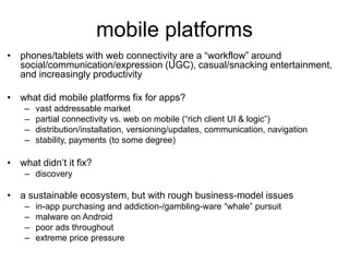 mobile platforms
• phones/tablets with web connectivity are a “workflow” around
social/communication/expression (UGC), casual/snacking entertainment,
and increasingly productivity
• what did mobile platforms fix for apps?
– vast addressable market
– partial connectivity vs. web on mobile (“rich client UI & logic”)
– distribution/installation, versioning/updates, communication, navigation
– stability, payments (to some degree)
• what didn’t it fix?
– discovery
• a sustainable ecosystem, but with rough business-model issues
– in-app purchasing and addiction-/gambling-ware “whale” pursuit
– malware on Android
– poor ads throughout
– extreme price pressure
 
