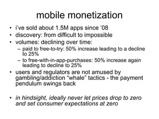 mobile monetization
• i’ve sold about 1.5M apps since ’08
• discovery: from difficult to impossible
• volumes: declining over time:
– paid to free-to-try: 50% increase leading to a decline
to 25%
– to free-with-in-app-purchases: 50% increase again
leading to decline to 25%
• users and regulators are not amused by
gambling/addiction “whale” tactics - the payment
pendulum swings back
• in hindsight, ideally never let prices drop to zero
and set consumer expectations at zero
 