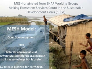MESH originated from SNAP Working Group:
Making Ecosystem Services Count in the Sustainable
Development Goals (SDGs)
MESH Model:
Open Source (python)
Free
Beta version available at
www.naturalcapitalproject.org/mesh
(still has some bugs but is useful)
1.0 release planned for early 2016.
 