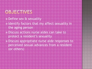  Define

sex & sexuality
 Identify factors that my affect sexuality in
the aging person
 Discuss actions nurse aides can take to
protect a resident’s sexuality
 Discuss approptiate nurse aide responses to
perceived sexual advances from a resident
(or others)

 