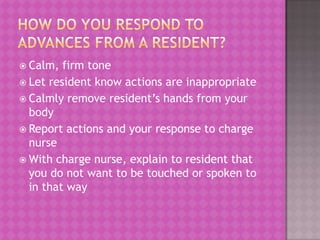  Calm,

firm tone
 Let resident know actions are inappropriate
 Calmly remove resident’s hands from your
body
 Report actions and your response to charge
nurse
 With charge nurse, explain to resident that
you do not want to be touched or spoken to
in that way

 