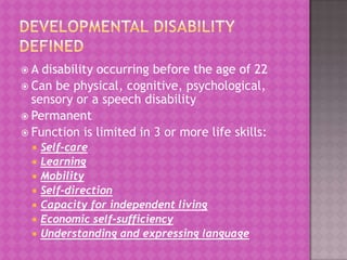 A

disability occurring before the age of 22
 Can be physical, cognitive, psychological,
sensory or a speech disability
 Permanent
 Function is limited in 3 or more life skills:








Self-care
Learning
Mobility
Self-direction
Capacity for independent living
Economic self-sufficiency
Understanding and expressing language

 