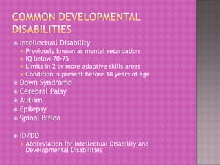 

Intellectual Disability
Previously known as mental retardation
IQ below 70-75
 Limits in 2 or more adaptive skills areas
 Condition is present before 18 years of age



Down Syndrome
 Cerebral Palsy
 Autism
 Epilepsy
 Spinal Bifida




ID/DD


Abbreviation for Intellectual Disability and
Developmental Disabilities

 