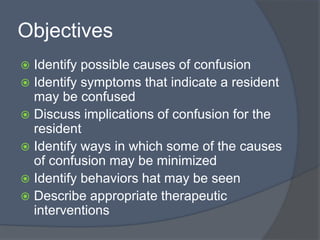 Objectives
 Identify possible causes of confusion
 Identify symptoms that indicate a resident
may be confused
 Discuss implications of confusion for the
resident
 Identify ways in which some of the causes
of confusion may be minimized
 Identify behaviors hat may be seen
 Describe appropriate therapeutic
interventions
 