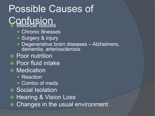 Possible Causes of
Confusion Medical issues
 Chronic illnesses
 Surgery & injury
 Degenerative brain diseases – Alzheimers,
dementia, arteriosclerosis
 Poor nutrition
 Poor fluid intake
 Medication
 Reaction
 Combo of meds
 Social Isolation
 Hearing & Vision Loss
 Changes in the usual environment
 