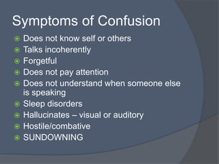 Symptoms of Confusion
 Does not know self or others
 Talks incoherently
 Forgetful
 Does not pay attention
 Does not understand when someone else
is speaking
 Sleep disorders
 Hallucinates – visual or auditory
 Hostile/combative
 SUNDOWNING
 