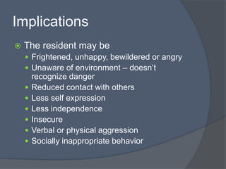 Implications
 The resident may be
 Frightened, unhappy, bewildered or angry
 Unaware of environment – doesn’t
recognize danger
 Reduced contact with others
 Less self expression
 Less independence
 Insecure
 Verbal or physical aggression
 Socially inappropriate behavior
 