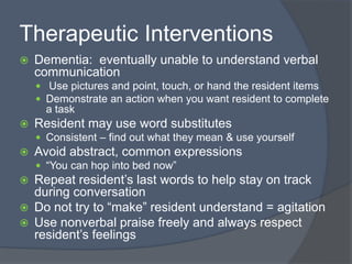 Therapeutic Interventions
 Dementia: eventually unable to understand verbal
communication
 Use pictures and point, touch, or hand the resident items
 Demonstrate an action when you want resident to complete
a task
 Resident may use word substitutes
 Consistent – find out what they mean & use yourself
 Avoid abstract, common expressions
 “You can hop into bed now”
 Repeat resident’s last words to help stay on track
during conversation
 Do not try to “make” resident understand = agitation
 Use nonverbal praise freely and always respect
resident’s feelings
 