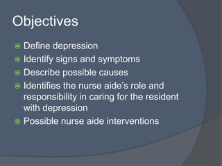 Objectives
 Define depression
 Identify signs and symptoms
 Describe possible causes
 Identifies the nurse aide’s role and
responsibility in caring for the resident
with depression
 Possible nurse aide interventions
 