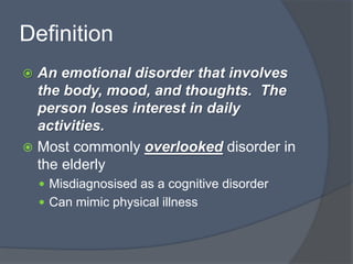 Definition
 An emotional disorder that involves
the body, mood, and thoughts. The
person loses interest in daily
activities.
 Most commonly overlooked disorder in
the elderly
 Misdiagnosised as a cognitive disorder
 Can mimic physical illness
 