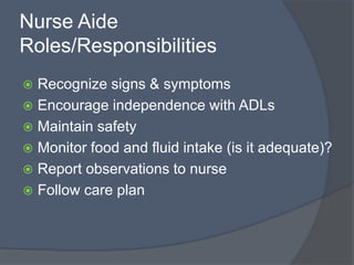 Nurse Aide
Roles/Responsibilities
 Recognize signs & symptoms
 Encourage independence with ADLs
 Maintain safety
 Monitor food and fluid intake (is it adequate)?
 Report observations to nurse
 Follow care plan
 