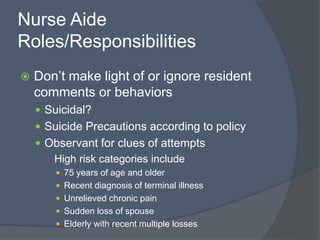Nurse Aide
Roles/Responsibilities
 Don’t make light of or ignore resident
comments or behaviors
 Suicidal?
 Suicide Precautions according to policy
 Observant for clues of attempts
○ High risk categories include
 75 years of age and older
 Recent diagnosis of terminal illness
 Unrelieved chronic pain
 Sudden loss of spouse
 Elderly with recent multiple losses
 
