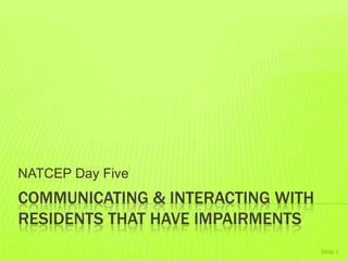 COMMUNICATING & INTERACTING WITH
RESIDENTS THAT HAVE IMPAIRMENTS
NATCEP Day Five
Slide 1
 