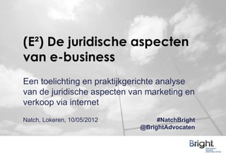 (E²) De juridische aspecten
van e-business
Een toelichting en praktijkgerichte analyse
van de juridische aspecten van marketing en
verkoop via internet
Natch, Lokeren, 10/05/2012        #NatchBright
                             @BrightAdvocaten
 