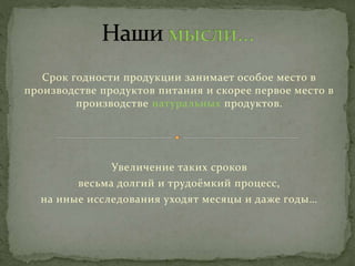 Срок годности продукции занимает особое место в
производстве продуктов питания и скорее первое место в
производстве натуральных продуктов.
Увеличение таких сроков
весьма долгий и трудоёмкий процесс,
на иные исследования уходят месяцы и даже годы…
 